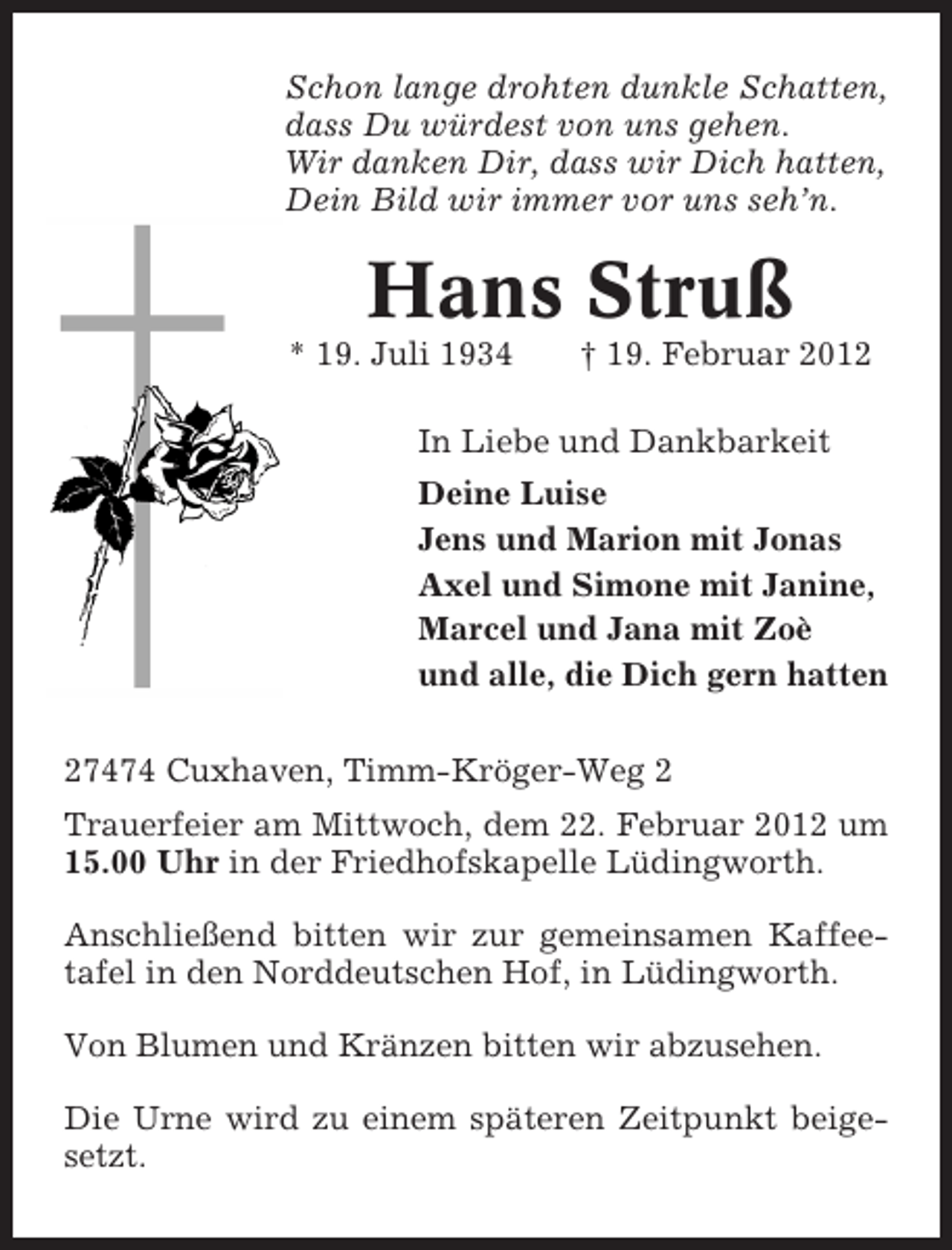 <p>Schon lange drohten dunkle Schatten,<br />dass Du würdest von uns gehen.<br />Wir danken Dir, dass wir Dich hatten,<br />Dein Bild wir immer vor uns seh’n.</p><p>Hans Struß<br />* 19. Juli 1934</p><p>† 19. Februar 2012</p><p>In Liebe und Dankbarkeit<br />Deine Luise<br />Jens und Marion mit Jonas<br />Axel und Simone mit Janine,<br />Marcel und Jana mit Zoè<br />und alle, die Dich gern hatten<br />27474 Cuxhaven, Timm-Kröger-Weg 2<br />Trauerfeier am Mittwoch, dem 22. Februar 2012 um<br />15.00 Uhr in der Friedhofskapelle Lüdingworth.<br />Anschließend bitten wir zur gemeinsamen Kaffeetafel in den Norddeutschen Hof, in Lüdingworth.<br />Von Blumen und Kränzen bitten wir abzusehen.<br />Die Urne wird zu einem späteren Zeitpunkt beigesetzt.</p>