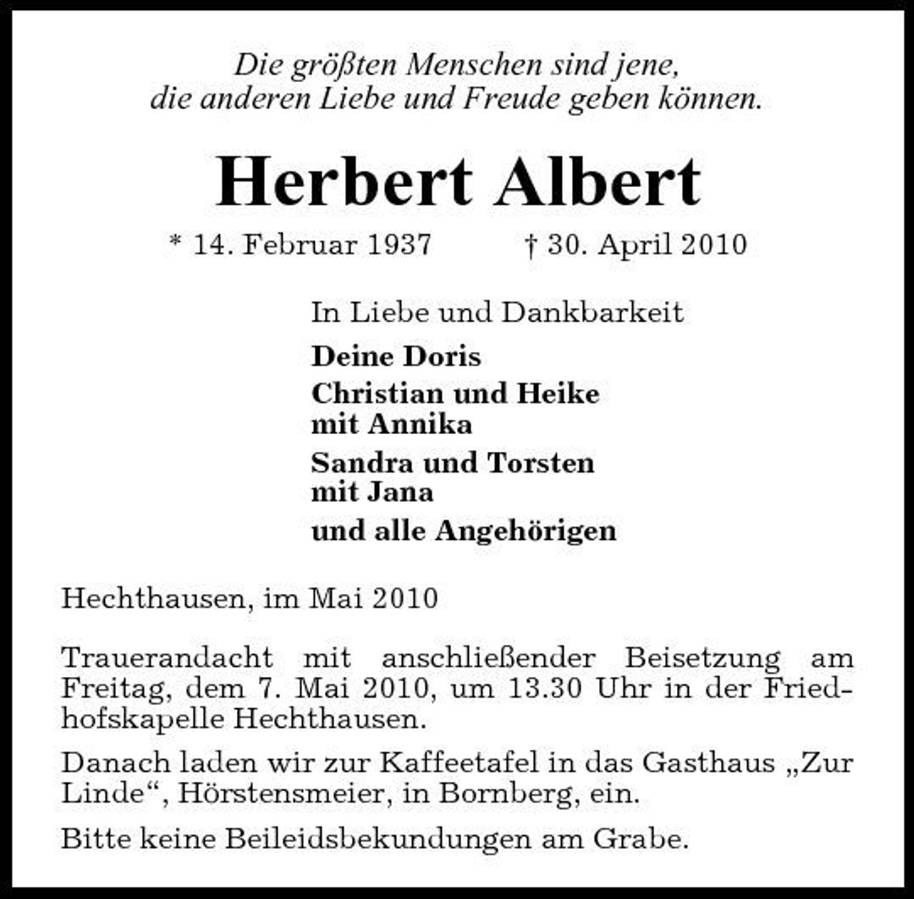 <p>Die größten Menschen sind jene, die anderen Liebe und Freude geben können.</p><p>Herbert Albert<br />* 14. Februar 1937 † 30. April 2010 In Liebe und Dankbarkeit Deine Doris Christian und Heike mit Annika Sandra und Torsten mit Jana und alle Angehörigen Hechthausen, im Mai 2010 Trauerandacht mit anschließender Beisetzung am Freitag, dem 7. Mai 2010, um 13.30 Uhr in der Friedhofskapelle Hechthausen. Danach laden wir zur Kaffeetafel in das Gasthaus „Zur Linde“, Hörstensmeier, in Bornberg, ein. Bitte keine Beileidsbekundungen am Grabe.</p>