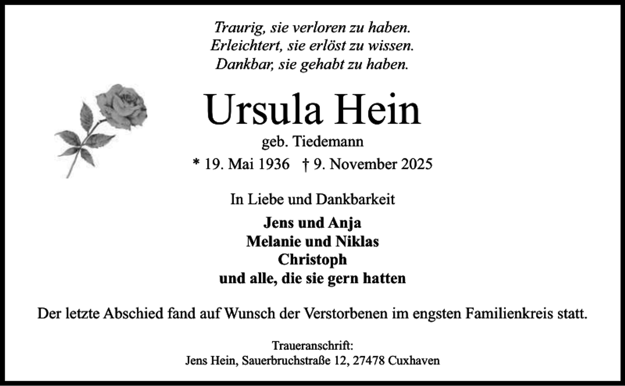 <p>Traurig, sie verloren zu haben.<br />Erleichtert, sie erlöst zu wissen.<br />Dankbar, sie gehabt zu haben.</p><p>Ursula Hein</p><p>geb. Tiedemann<br />* 19. Mai 1936 † 9. November 2025<br />In Liebe und Dankbarkeit<br />Jens und Anja<br />Melanie und Niklas<br />Christoph<br />und alle, die sie gern hatten<br />Der letzte Abschied fand auf Wunsch der Verstorbenen im engsten Familienkreis statt.<br />Traueranschrift:<br />Jens Hein, Sauerbruchstraße 12, 27478 Cuxhaven</p>