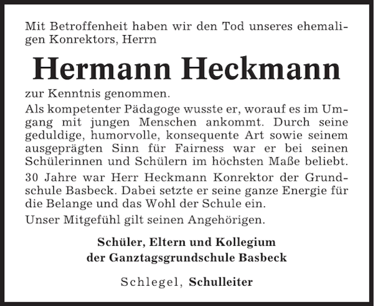 <p>Mit Betroffenheit haben wir den Tod unseres ehemaligen Konrektors, Herrn</p><p>Hermann Heckmann<br />zur Kenntnis genommen.<br />Als kompetenter Pädagoge wusste er, worauf es im Umgang mit jungen Menschen ankommt. Durch seine<br />geduldige, humorvolle, konsequente Art sowie seinem<br />ausgeprägten Sinn für Fairness war er bei seinen<br />Schülerinnen und Schülern im höchsten Maße beliebt.<br />30 Jahre war Herr Heckmann Konrektor der Grundschule Basbeck. Dabei setzte er seine ganze Energie für<br />die Belange und das Wohl der Schule ein.<br />Unser Mitgefühl gilt seinen Angehörigen.<br />Schüler, Eltern und Kollegium<br />der Ganztagsgrundschule Basbeck<br />Schlegel, Schulleiter</p>