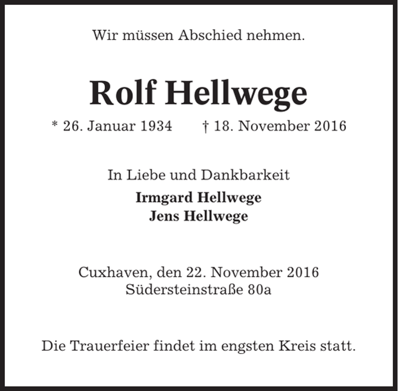 <p>Wir müssen Abschied nehmen.</p><p>Rolf Hellwege<br />* 26. Januar 1934</p><p>† 18. November 2016</p><p>In Liebe und Dankbarkeit<br />Irmgard Hellwege<br />Jens Hellwege</p><p>Cuxhaven, den 22. November 2016<br />Südersteinstraße 80a</p><p>Die Trauerfeier findet im engsten Kreis statt.</p>