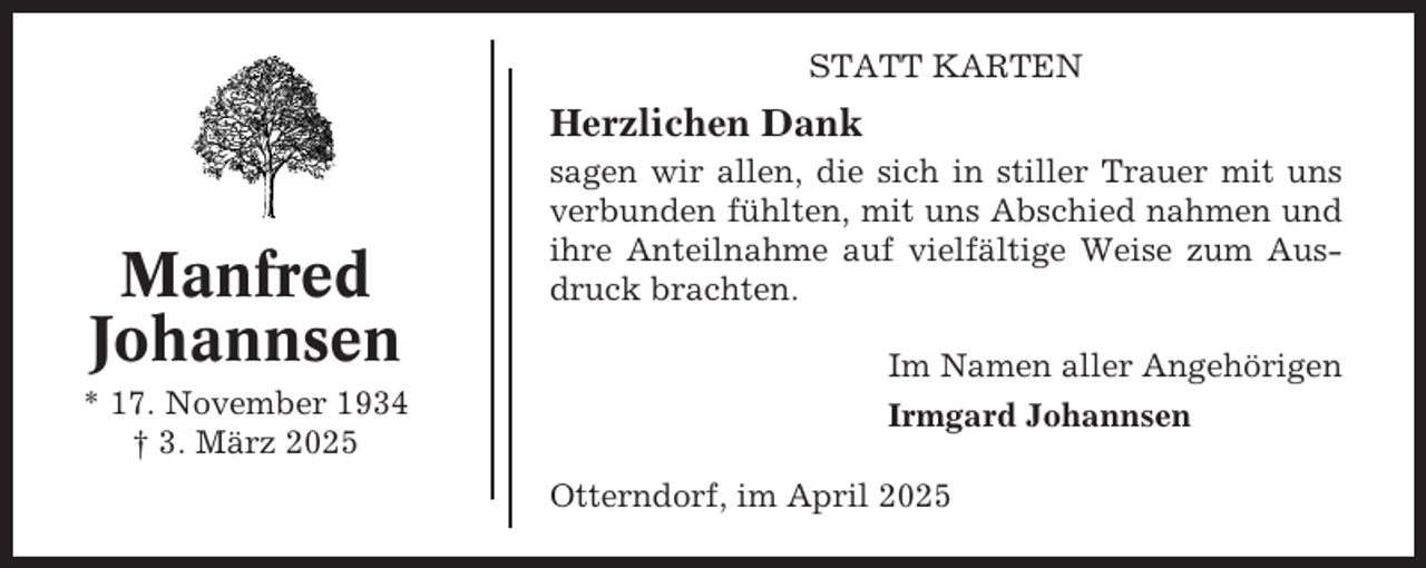 <p>STATT KARTEN</p><p>Herzlichen Dank</p><p>Manfred<br />Johannsen<br />* 17. November 1934<br />† 3. März 2025</p><p>sagen wir allen, die sich in stiller Trauer mit uns<br />verbunden fühlten, mit uns Abschied nahmen und<br />ihre Anteilnahme auf vielfältige Weise zum Ausdruck brachten.<br />Im Namen aller Angehörigen<br />Irmgard Johannsen<br />Otterndorf, im April 2025</p>