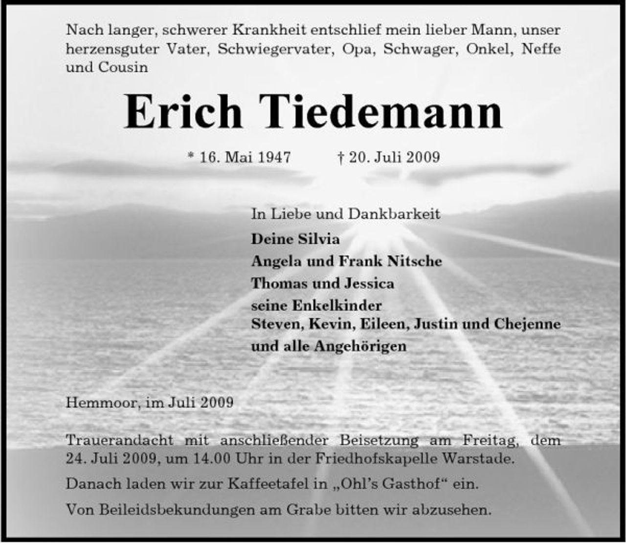 <p>Nach langer, schwerer Krankheit entschlief mein lieber Mann, unser herzensguter Vater, Schwiegervater, Opa, Schwager, Onkel, Neffe und Cousin</p><p>Erich Tiedemann<br />* 16. Mai 1947 † 20. Juli 2009 In Liebe und Dankbarkeit Deine Silvia Angela und Frank Nitsche Thomas und Jessica seine Enkelkinder Steven, Kevin, Eileen, Justin und Chejenne und alle Angehörigen</p><p>Hemmoor, im Juli 2009 Trauerandacht mit anschließender Beisetzung am Freitag, dem 24. Juli 2009, um 14.00 Uhr in der Friedhofskapelle Warstade. Danach laden wir zur Kaffeetafel in „Ohl’s Gasthof“ ein. Von Beileidsbekundungen am Grabe bitten wir abzusehen.</p>