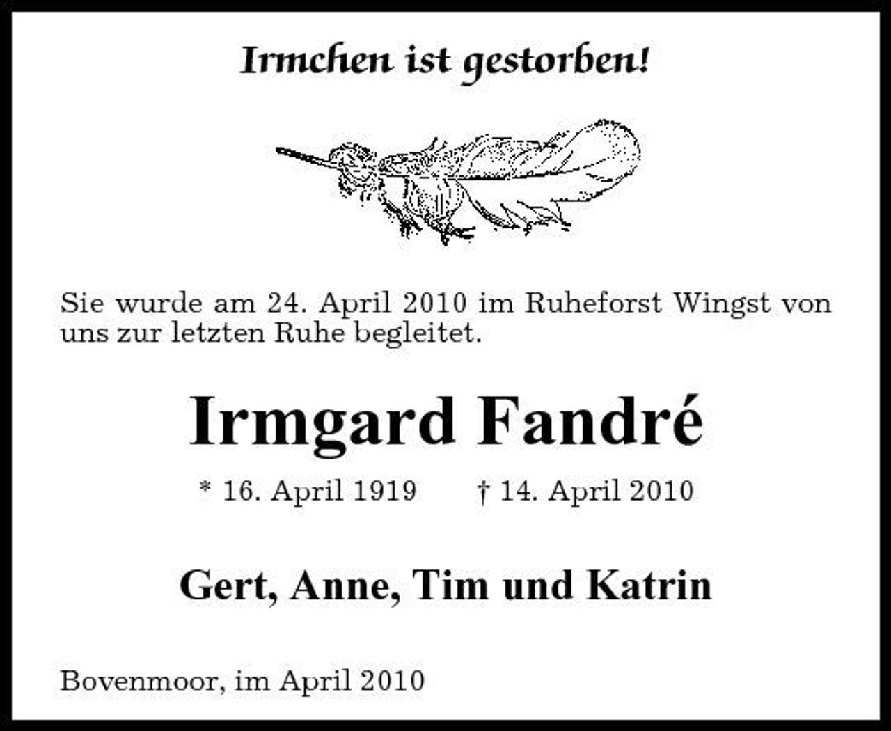 <p>Irmchen ist gestorben!</p><p>Sie wurde am 24. April 2010 im Ruheforst Wingst von uns zur letzten Ruhe begleitet.</p><p>Irmgard Fandré<br />* 16. April 1919 † 14. April 2010</p><p>Gert, Anne, Tim und Katrin<br />Bovenmoor, im April 2010</p>