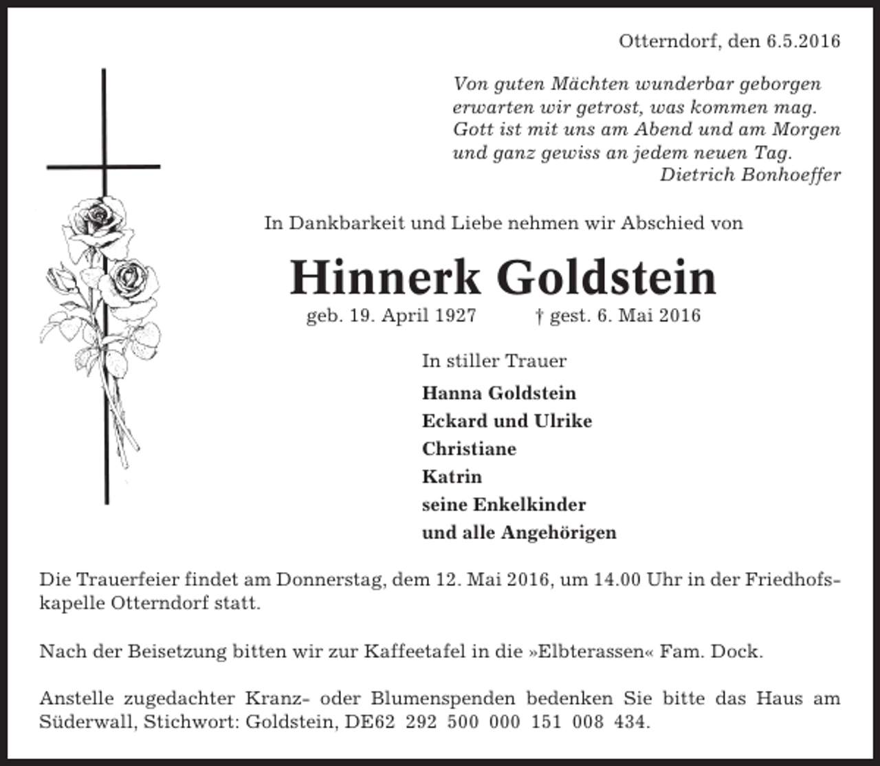 <p>Otterndorf, den 6.5.2016<br />Von guten Mächten wunderbar geborgen<br />erwarten wir getrost, was kommen mag.<br />Gott ist mit uns am Abend und am Morgen<br />und ganz gewiss an jedem neuen Tag.<br />Dietrich Bonhoeffer<br />In Dankbarkeit und Liebe nehmen wir Abschied von</p><p>Hinnerk Goldstein<br />geb. 19. April 1927</p><p>† gest. 6. Mai 2016</p><p>In stiller Trauer<br />Hanna Goldstein<br />Eckard und Ulrike<br />Christiane<br />Katrin<br />seine Enkelkinder<br />und alle Angehörigen<br />Die Trauerfeier findet am Donnerstag, dem 12. Mai 2016, um 14.00 Uhr in der Friedhofskapelle Otterndorf statt.<br />Nach der Beisetzung bitten wir zur Kaffeetafel in die »Elbterassen« Fam. Dock.<br />Anstelle zugedachter Kranz- oder Blumenspenden bedenken Sie bitte das Haus am<br />Süderwall, Stichwort: Goldstein, DE692 50 151 008 434.</p>