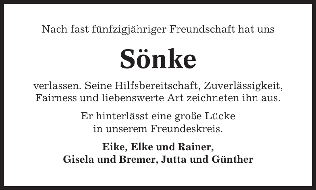 <p>Nach fast fünfzigjähriger Freundschaft hat uns</p><p>Sönke<br />verlassen. Seine Hilfsbereitschaft, Zuverlässigkeit,<br />Fairness und liebenswerte Art zeichneten ihn aus.<br />Er hinterlässt eine große Lücke<br />in unserem Freundeskreis.<br />Eike, Elke und Rainer,<br />Gisela und Bremer, Jutta und Günther</p>