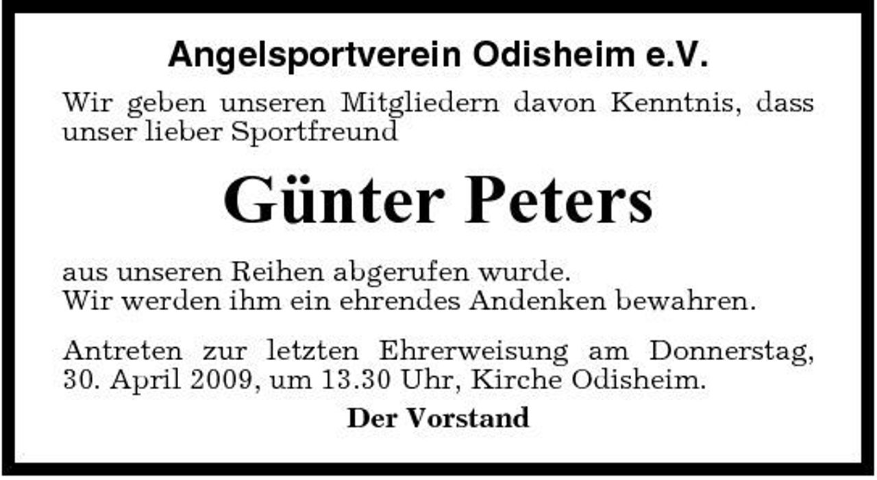 <p>Angelsportverein Odisheim e.V.<br />Wir geben unseren Mitgliedern davon Kenntnis, dass unser lieber Sportfreund</p><p>Günter Peters<br />aus unseren Reihen abgerufen wurde. Wir werden ihm ein ehrendes Andenken bewahren. Antreten zur letzten Ehrerweisung am Donnerstag, 30. April 2009, um 13.30 Uhr, Kirche Odisheim. Der Vorstand</p>