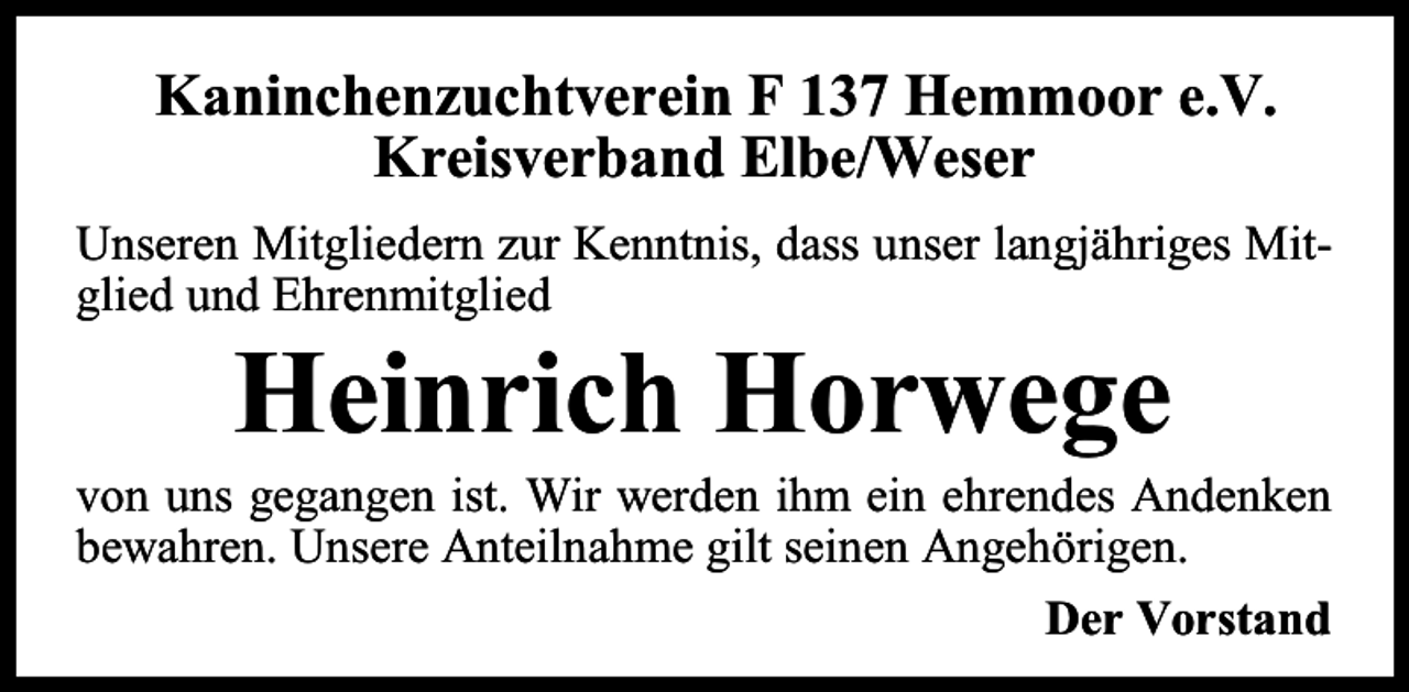 <p>Kaninchenzuchtverein F 137 Hemmoor e.V.<br />Kreisverband Elbe/Weser<br />Unseren Mitgliedern zur Kenntnis, dass unser langjähriges Mitglied und Ehrenmitglied</p><p>Heinrich Horwege</p><p>von uns gegangen ist. Wir werden ihm ein ehrendes Andenken<br />bewahren. Unsere Anteilnahme gilt seinen Angehörigen.<br />Der Vorstand</p>