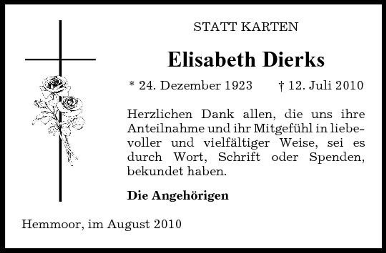 <p>STATT KARTEN</p><p>Elisabeth Dierks<br />* 24. Dezember 1923 † 12. Juli 2010 Herzlichen Dank allen, die uns ihre Anteilnahme und ihr Mitgefühl in liebevoller und vielfältiger Weise, sei es durch Wort, Schrift oder Spenden, bekundet haben. Die Angehörigen Hemmoor, im August 2010</p>
