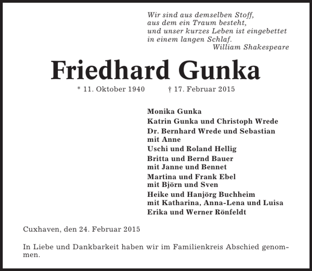 <p>Wir sind aus demselben Stoff,<br />aus dem ein Traum besteht,<br />und unser kurzes Leben ist eingebettet<br />in einem langen Schlaf.<br />William Shakespeare</p><p>Friedhard Gunka<br />* 11. Oktober 1940</p><p>† 17. Februar 2015<br />Monika Gunka<br />Katrin Gunka und Christoph Wrede<br />Dr. Bernhard Wrede und Sebastian<br />mit Anne<br />Uschi und Roland Hellig<br />Britta und Bernd Bauer<br />mit Janne und Bennet<br />Martina und Frank Ebel<br />mit Björn und Sven<br />Heike und Hanjörg Buchheim<br />mit Katharina, Anna-Lena und Luisa<br />Erika und Werner Rönfeldt</p><p>Cuxhaven, den 24. Februar 2015<br />In Liebe und Dankbarkeit haben wir im Familienkreis Abschied genommen.</p>