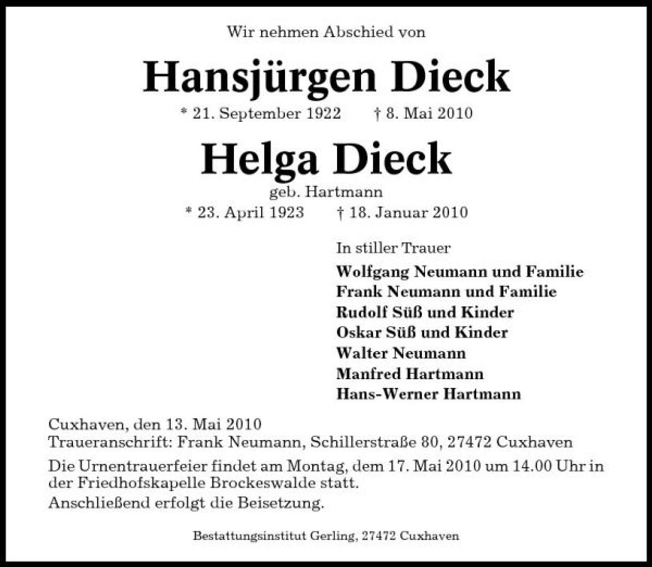 <p>Wir nehmen Abschied von</p><p>Hansjürgen Dieck<br />* 21. September 1922 † 8. Mai 2010</p><p>Helga Dieck<br />geb. Hartmann * 23. April 1923 † 18. Januar 2010<br />In stiller Trauer</p><p>Wolfgang Neumann und Familie Frank Neumann und Familie Rudolf Süß und Kinder Oskar Süß und Kinder Walter Neumann Manfred Hartmann Hans-Werner Hartmann Cuxhaven, den 13. Mai 2010 Traueranschrift: Frank Neumann, Schillerstraße 80, 27472 Cuxhaven Die Urnentrauerfeier findet am Montag, dem 17. Mai 2010 um 14.00 Uhr in der Friedhofskapelle Brockeswalde statt. Anschließend erfolgt die Beisetzung.<br />Bestattungsinstitut Gerling, 27472 Cuxhaven</p>