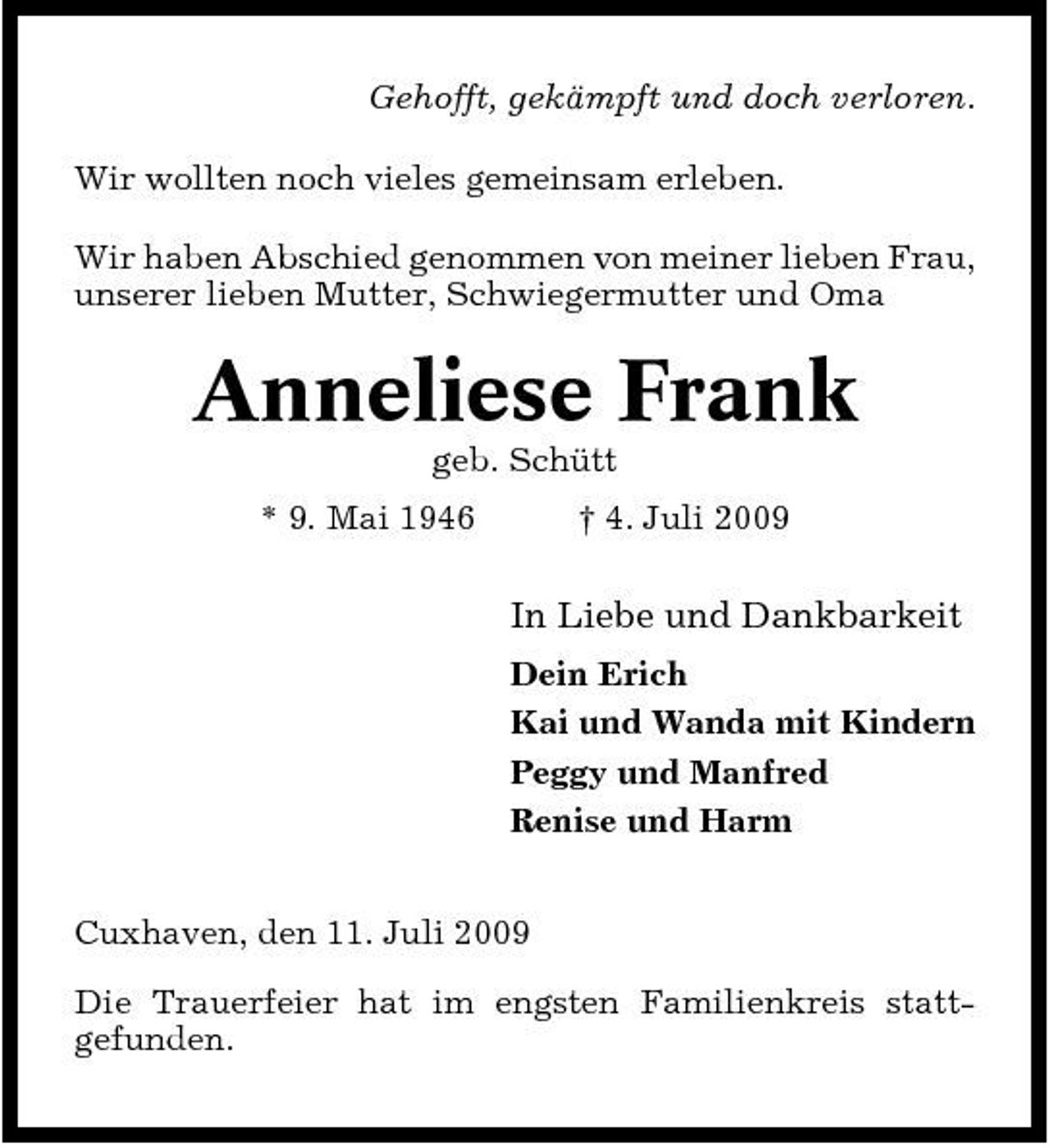 <p>Gehofft, gekämpft und doch verloren. Wir wollten noch vieles gemeinsam erleben. Wir haben Abschied genommen von meiner lieben Frau, unserer lieben Mutter, Schwiegermutter und Oma</p><p>Anneliese Frank<br />geb. Schütt * 9. Mai 1946 † 4. Juli 2009</p><p>In Liebe und Dankbarkeit<br />Dein Erich Kai und Wanda mit Kindern Peggy und Manfred Renise und Harm Cuxhaven, den 11. Juli 2009 Die Trauerfeier hat im engsten Familienkreis stattgefunden.</p>