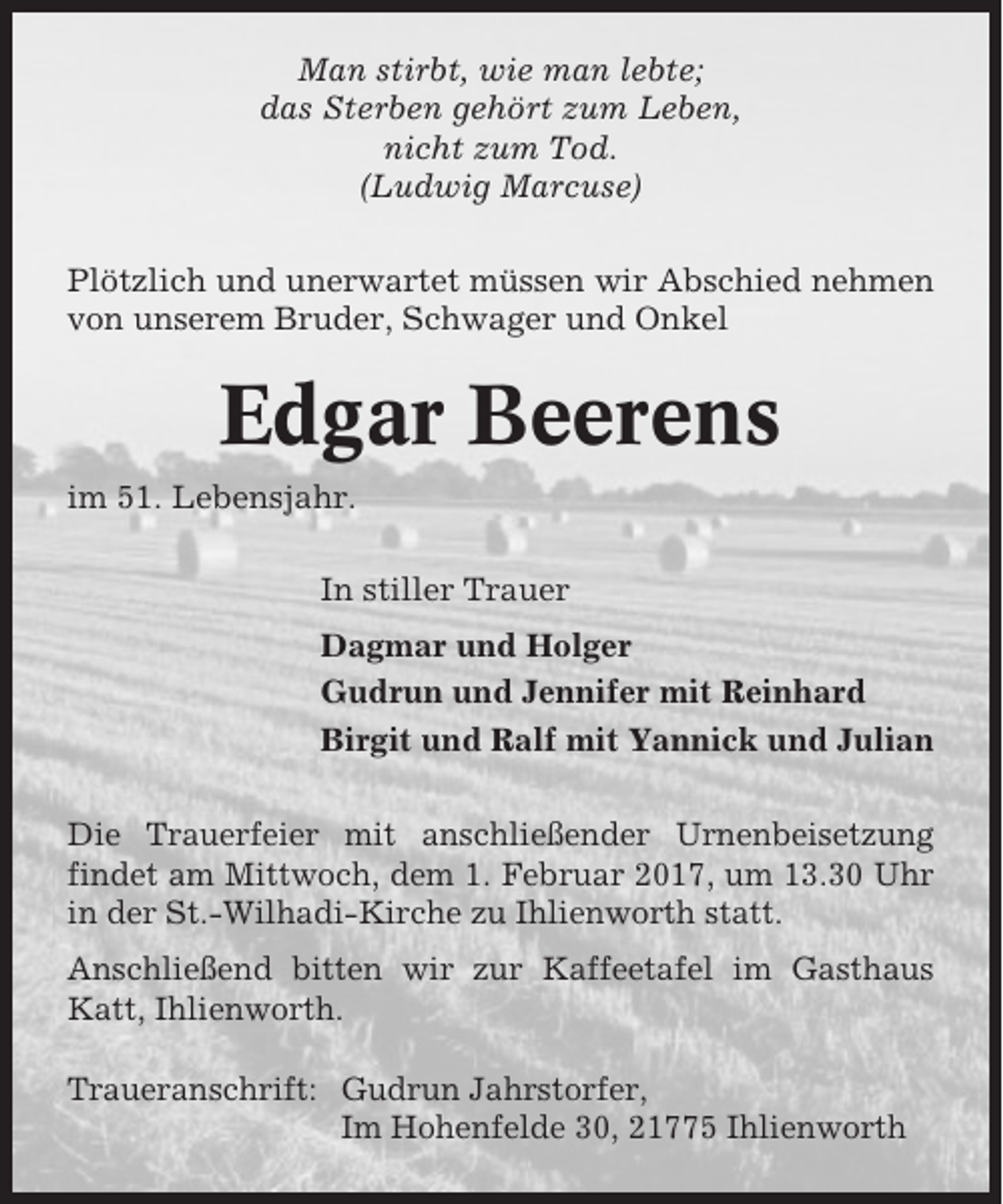 <p>Man stirbt, wie man lebte;<br />das Sterben gehört zum Leben,<br />nicht zum Tod.<br />(Ludwig Marcuse)<br />Plötzlich und unerwartet müssen wir Abschied nehmen<br />von unserem Bruder, Schwager und Onkel</p><p>Edgar Beerens<br />im 51. Lebensjahr.<br />In stiller Trauer<br />Dagmar und Holger<br />Gudrun und Jennifer mit Reinhard<br />Birgit und Ralf mit Yannick und Julian<br />Die Trauerfeier mit anschließender Urnenbeisetzung<br />findet am Mittwoch, dem 1. Februar 2017, um 13.30 Uhr<br />in der St.-Wilhadi-Kirche zu Ihlienworth statt.<br />Anschließend bitten wir zur Kaffeetafel im Gasthaus<br />Katt, Ihlienworth.<br />Traueranschrift: Gudrun Jahrstorfer,<br />Im Hohenfelde 30, 21775 Ihlienworth</p>