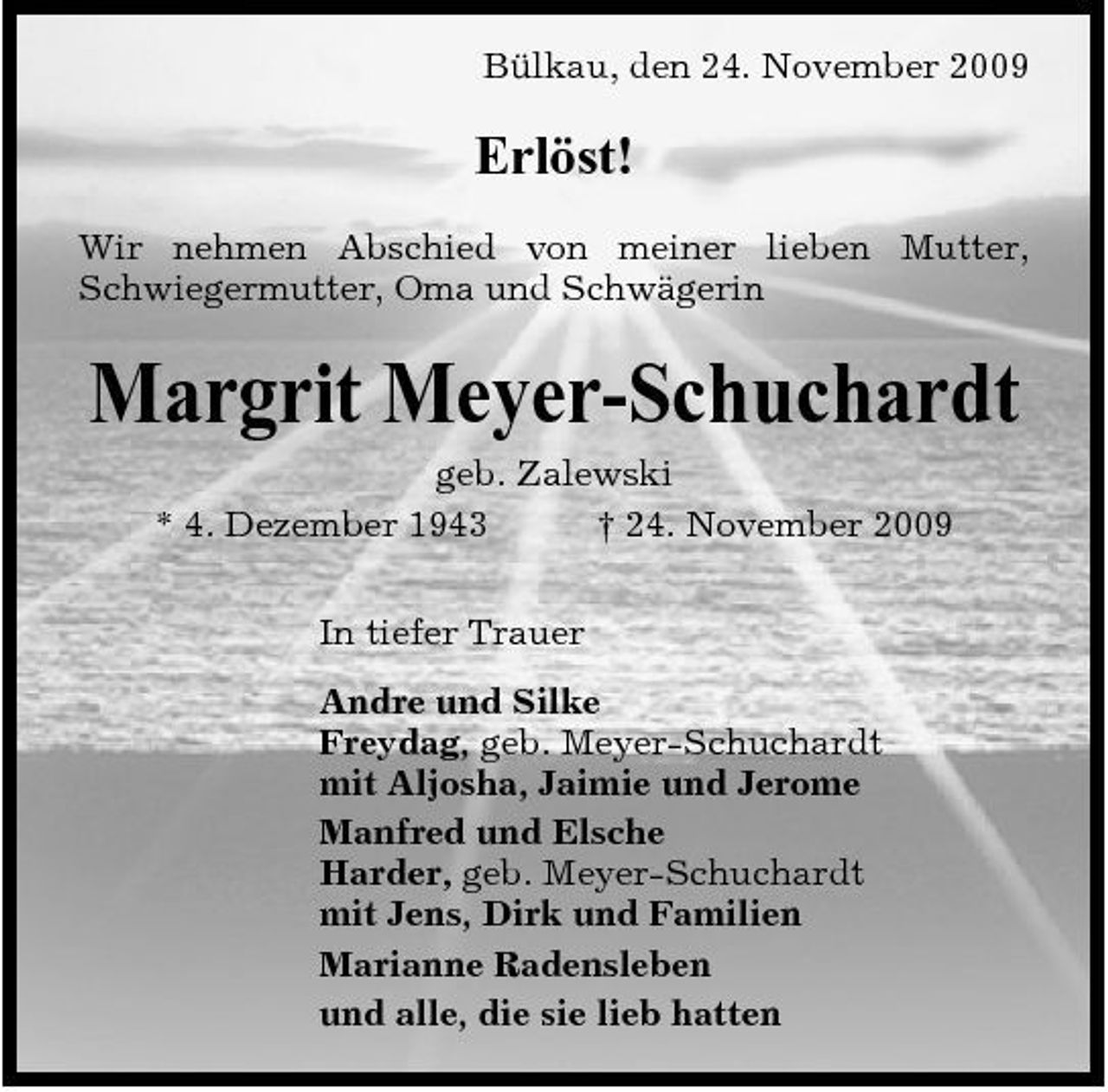 <p>Bülkau, den 24. November 2009</p><p>Erlöst!<br />Wir nehmen Abschied von meiner lieben Mutter, Schwiegermutter, Oma und Schwägerin</p><p>Margrit Meyer-Schuchardt<br />geb. Zalewski * 4. Dezember 1943 † 24. November 2009 In tiefer Trauer Andre und Silke Freydag, geb. Meyer-Schuchardt mit Aljosha, Jaimie und Jerome Manfred und Elsche Harder, geb. Meyer-Schuchardt mit Jens, Dirk und Familien Marianne Radensleben und alle, die sie lieb hatten</p>