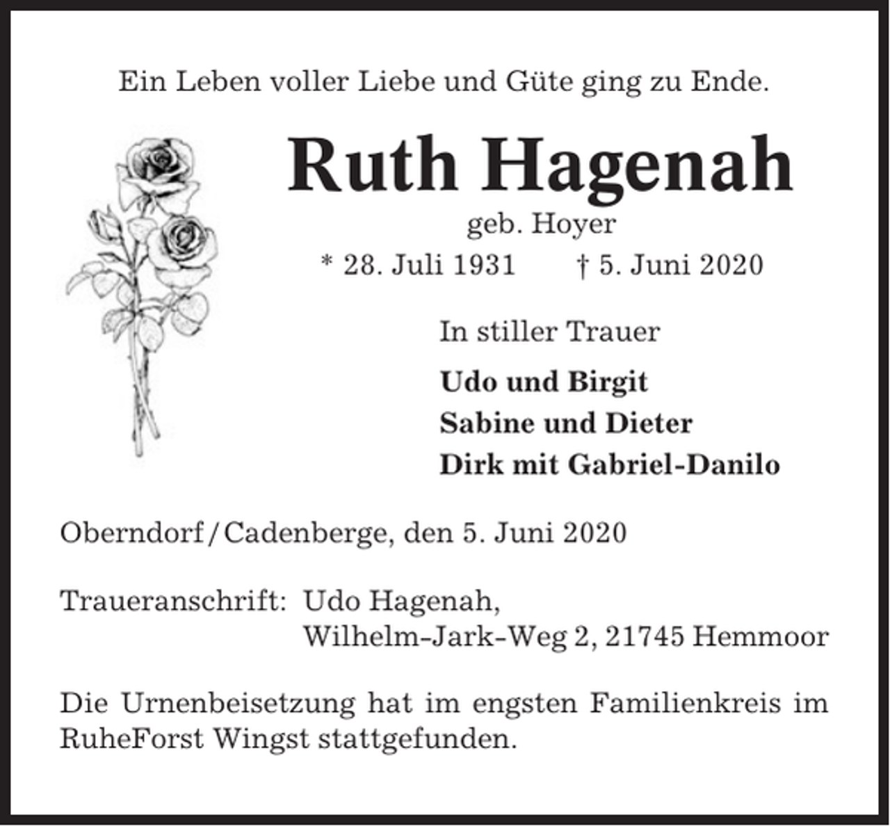 <p>Ein Leben voller Liebe und Güte ging zu Ende.</p><p>Ruth Hagenah<br />geb. Hoyer<br />* 28. Juli 1931<br />† 5. Juni 2020<br />In stiller Trauer<br />Udo und Birgit<br />Sabine und Dieter<br />Dirk mit Gabriel-Danilo<br />Oberndorf / Cadenberge, den 5. Juni 2020<br />Traueranschrift: Udo Hagenah,<br />Wilhelm-Jark-Weg 2, 21745 Hemmoor<br />Die Urnenbeisetzung hat im engsten Familienkreis im<br />RuheForst Wingst stattgefunden.</p>