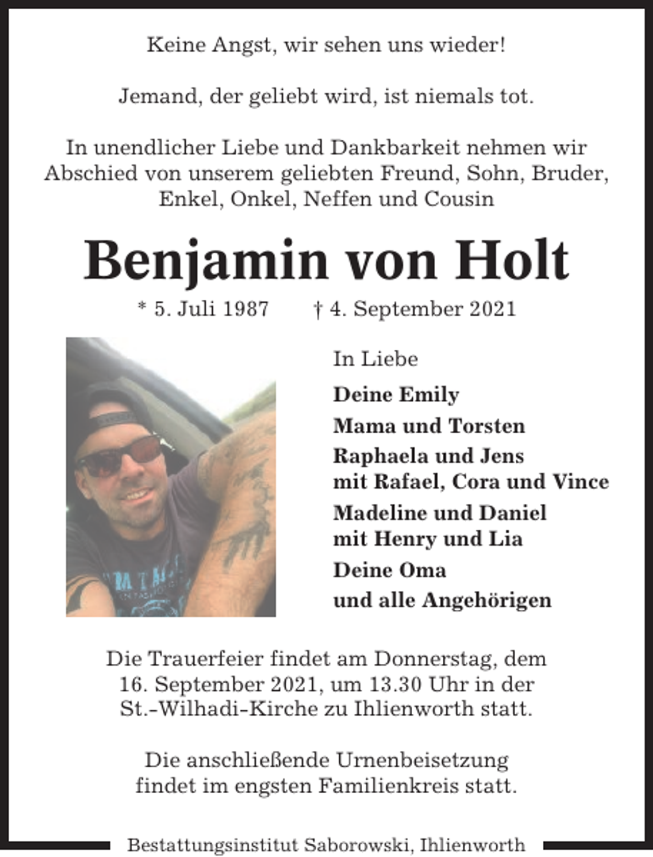<p>Keine Angst, wir sehen uns wieder!<br />Jemand, der geliebt wird, ist niemals tot.<br />In unendlicher Liebe und Dankbarkeit nehmen wir<br />Abschied von unserem geliebten Freund, Sohn, Bruder,<br />Enkel, Onkel, Neffen und Cousin</p><p>Benjamin von Holt<br />* 5. Juli 1987</p><p>† 4. September 2021<br />In Liebe<br />Deine Emily<br />Mama und Torsten<br />Raphaela und Jens<br />mit Rafael, Cora und Vince<br />Madeline und Daniel<br />mit Henry und Lia<br />Deine Oma<br />und alle Angehörigen</p><p>Die Trauerfeier findet am Donnerstag, dem<br />16. September 2021, um 13.30 Uhr in der<br />St.-Wilhadi-Kirche zu Ihlienworth statt.<br />Die anschließende Urnenbeisetzung<br />findet im engsten Familienkreis statt.<br />Bestattungsinstitut Saborowski, Ihlienworth</p>