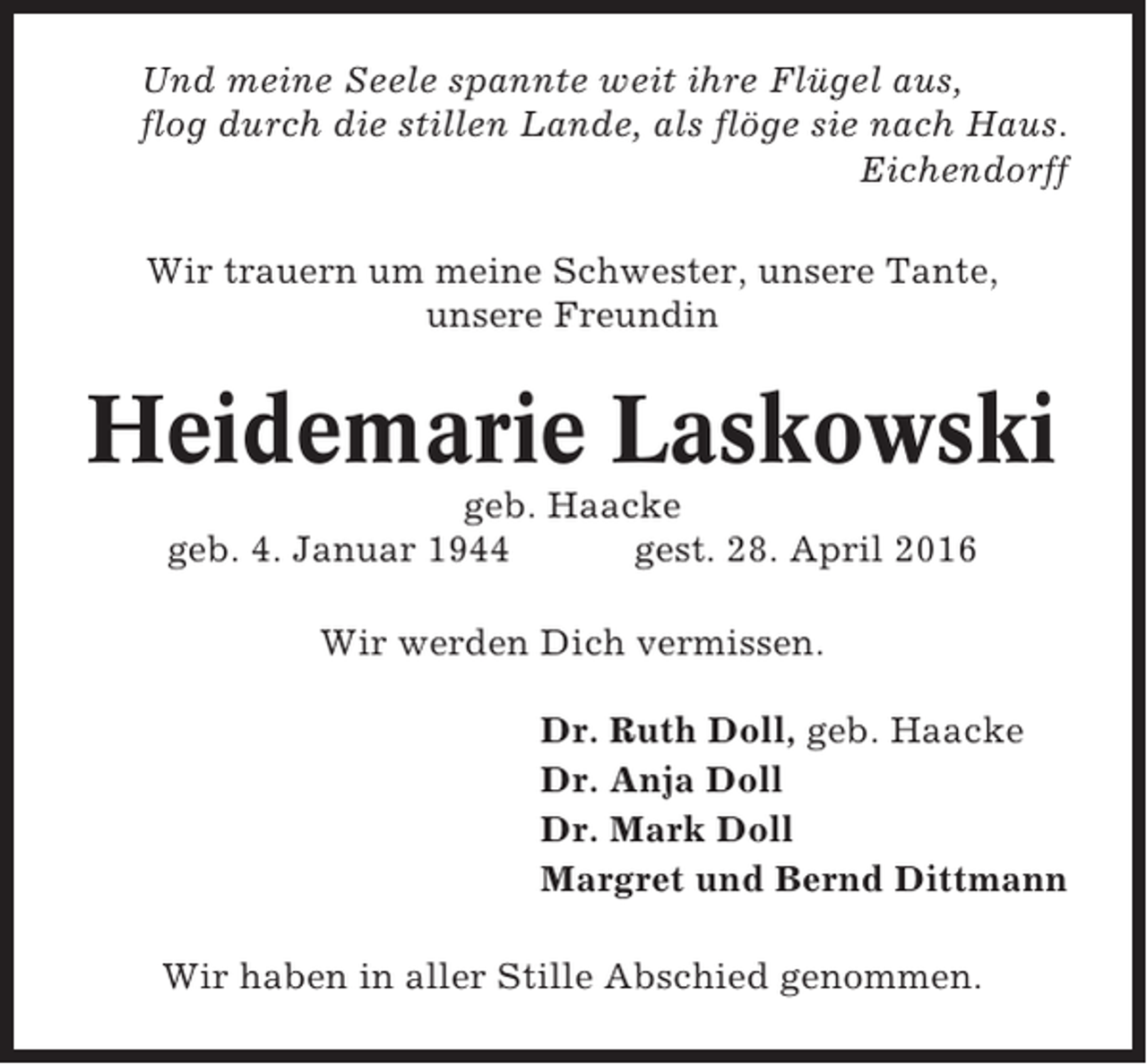 <p>Und meine Seele spannte weit ihre Flügel aus,<br />flog durch die stillen Lande, als flöge sie nach Haus.<br />Eichendorff<br />Wir trauern um meine Schwester, unsere Tante,<br />unsere Freundin</p><p>Heidemarie Laskowski<br />geb. Haacke<br />geb. 4. Januar 1944<br />gest. 28. April 2016<br />Wir werden Dich vermissen.<br />Dr. Ruth Doll, geb. Haacke<br />Dr. Anja Doll<br />Dr. Mark Doll<br />Margret und Bernd Dittmann<br />Wir haben in aller Stille Abschied genommen.</p>