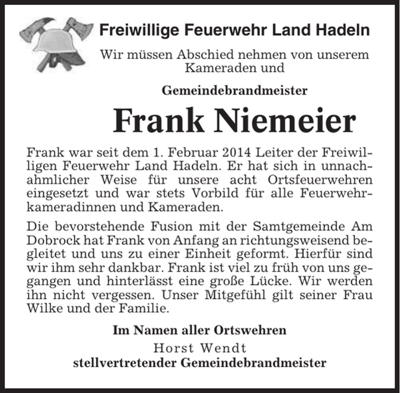 <p>Freiwillige Feuerwehr Land Hadeln<br />Wir müssen Abschied nehmen von unserem<br />Kameraden und<br />Gemeindebrandmeister</p><p>Frank Niemeier<br />Frank war seit dem 1. Februar 2014 Leiter der Freiwilligen Feuerwehr Land Hadeln. Er hat sich in unnachahmlicher Weise für unsere acht Ortsfeuerwehren<br />eingesetzt und war stets Vorbild für alle Feuerwehrkameradinnen und Kameraden.<br />Die bevorstehende Fusion mit der Samtgemeinde Am<br />Dobrock hat Frank von Anfang an richtungsweisend begleitet und uns zu einer Einheit geformt. Hierfür sind<br />wir ihm sehr dankbar. Frank ist viel zu früh von uns gegangen und hinterlässt eine große Lücke. Wir werden<br />ihn nicht vergessen. Unser Mitgefühl gilt seiner Frau<br />Wilke und der Familie.<br />Im Namen aller Ortswehren<br />Horst Wendt<br />stellvertretender Gemeindebrandmeister</p>