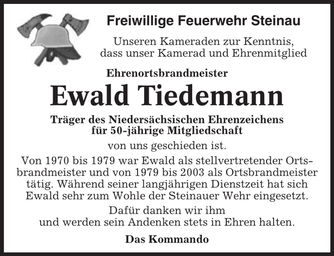 <p>Freiwillige Feuerwehr Steinau<br />Unseren Kameraden zur Kenntnis,<br />dass unser Kamerad und Ehrenmitglied<br />Ehrenortsbrandmeister</p><p>Ewald Tiedemann<br />Träger des Niedersächsischen Ehrenzeichens<br />für 50-jährige Mitgliedschaft<br />von uns geschieden ist.<br />Von 1970 bis 1979 war Ewald als stellvertretender Ortsbrandmeister und von 1979 bis 2003 als Ortsbrandmeister<br />tätig. Während seiner langjährigen Dienstzeit hat sich<br />Ewald sehr zum Wohle der Steinauer Wehr eingesetzt.<br />Dafür danken wir ihm<br />und werden sein Andenken stets in Ehren halten.<br />Das Kommando</p>