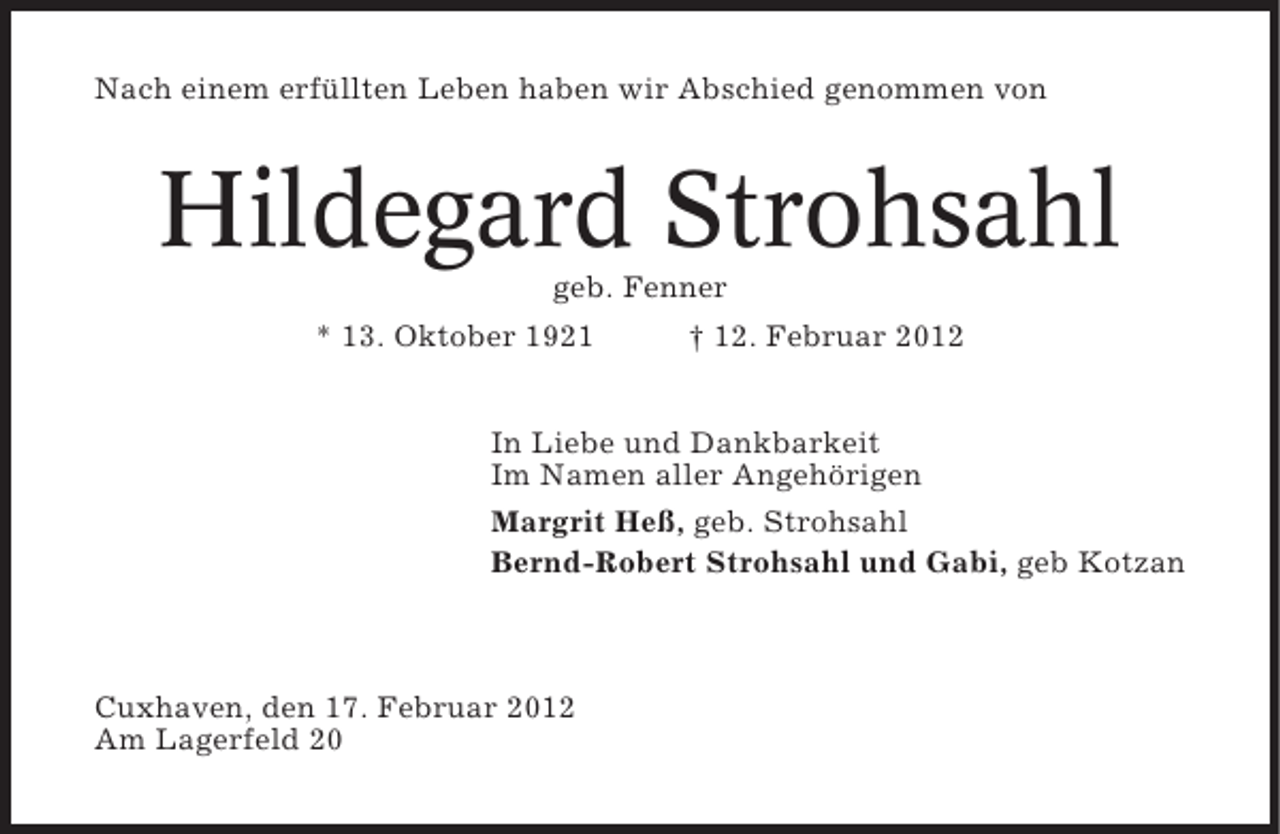 <p>Nach einem erfüllten Leben haben wir Abschied genommen von</p><p>Hildegard Strohsahl<br />geb. Fenner<br />* 13. Oktober 1921<br />† 12. Februar 2012<br />In Liebe und Dankbarkeit<br />Im Namen aller Angehörigen<br />Margrit Heß, geb. Strohsahl<br />Bernd-Robert Strohsahl und Gabi, geb Kotzan</p><p>Cuxhaven, den 17. Februar 2012<br />Am Lagerfeld 20</p>