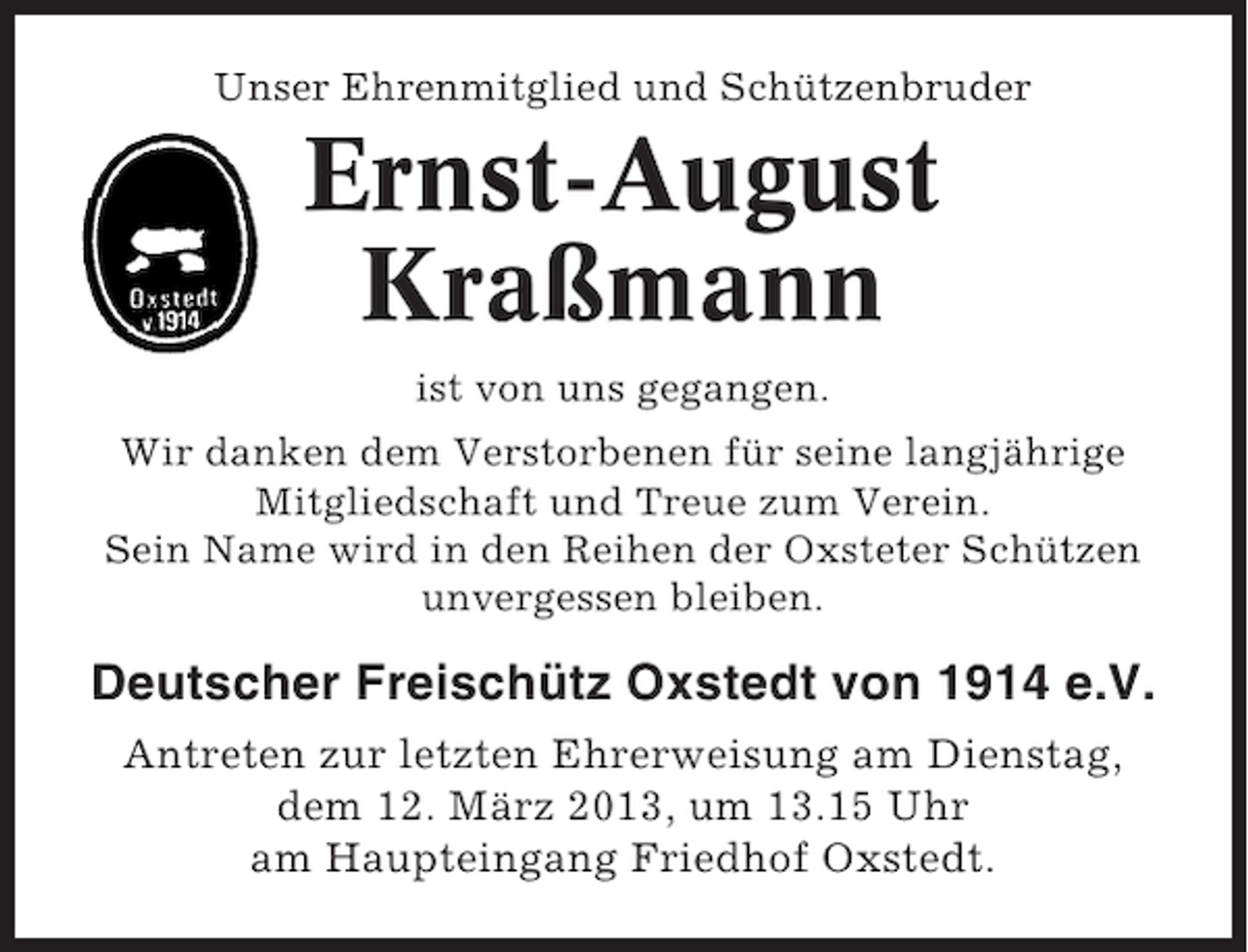 <p>Unser Ehrenmitglied und Schützenbruder</p><p>Ernst-August<br />Kraßmann<br />ist von uns gegangen.<br />Wir danken dem Verstorbenen für seine langjährige<br />Mitgliedschaft und Treue zum Verein.<br />Sein Name wird in den Reihen der Oxsteter Schützen<br />unvergessen bleiben.</p><p>Deutscher Freischütz Oxstedt von 1914 e.V.<br />Antreten zur letzten Ehrerweisung am Dienstag,<br />dem 12. März 2013, um 13.15 Uhr<br />am Haupteingang Friedhof Oxstedt.</p>