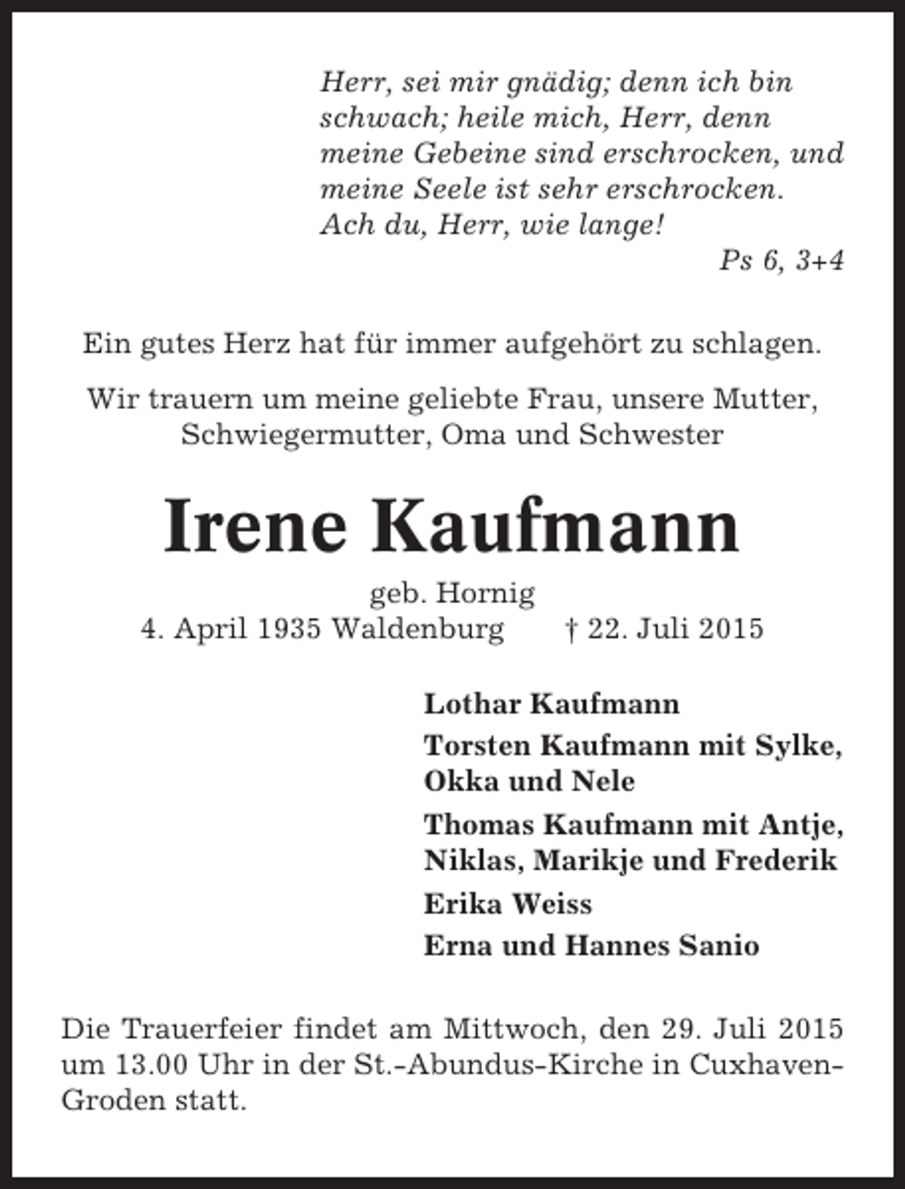 <p>Herr, sei mir gnädig; denn ich bin<br />schwach; heile mich, Herr, denn<br />meine Gebeine sind erschrocken, und<br />meine Seele ist sehr erschrocken.<br />Ach du, Herr, wie lange!<br />Ps 6, 3+4<br />Ein gutes Herz hat für immer aufgehört zu schlagen.<br />Wir trauern um meine geliebte Frau, unsere Mutter,<br />Schwiegermutter, Oma und Schwester</p><p>Irene Kaufmann<br />geb. Hornig<br />4. April 1935 Waldenburg<br />† 22. Juli 2015<br />Lothar Kaufmann<br />Torsten Kaufmann mit Sylke,<br />Okka und Nele<br />Thomas Kaufmann mit Antje,<br />Niklas, Marikje und Frederik<br />Erika Weiss<br />Erna und Hannes Sanio<br />Die Trauerfeier findet am Mittwoch, den 29. Juli 2015<br />um 13.00 Uhr in der St.-Abundus-Kirche in CuxhavenGroden statt.</p>