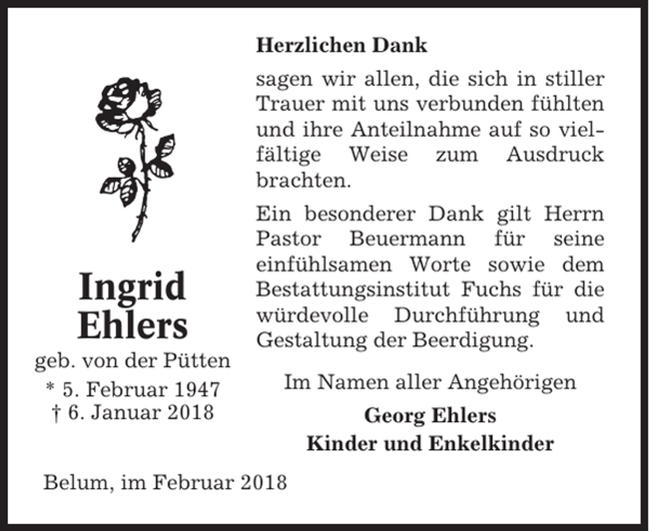 <p>Herzlichen Dank<br />sagen wir allen, die sich in stiller<br />Trauer mit uns verbunden fühlten<br />und ihre Anteilnahme auf so vielfältige Weise zum Ausdruck<br />brachten.</p><p>Ingrid<br />Ehlers<br />geb. von der Pütten<br />* 5. Februar 1947<br />† 6. Januar 2018</p><p>Ein besonderer Dank gilt Herrn<br />Pastor Beuermann für seine<br />einfühlsamen Worte sowie dem<br />Bestattungsinstitut Fuchs für die<br />würdevolle Durchführung und<br />Gestaltung der Beerdigung.<br />Im Namen aller Angehörigen</p><p>Belum, im Februar 2018</p><p>Georg Ehlers<br />Kinder und Enkelkinder</p>