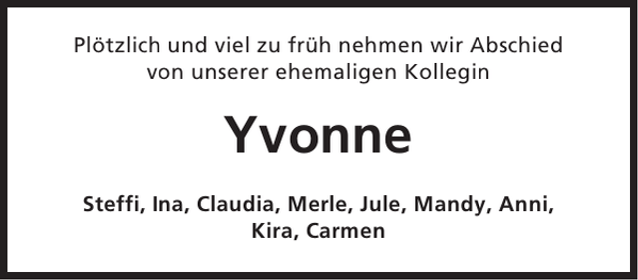 <p>Plötzlich und viel zu früh nehmen wir Abschied<br />von unserer ehemaligen Kollegin</p><p>Yvonne<br />Steffi, Ina, Claudia, Merle, Jule, Mandy, Anni,<br />Kira, Carmen</p>