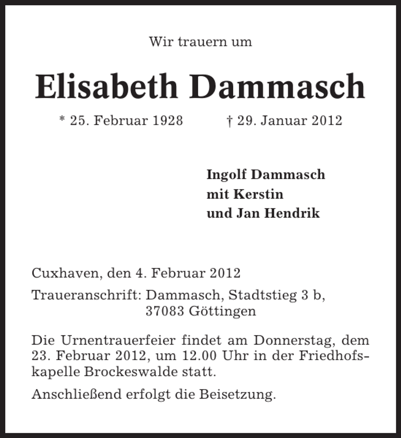 <p>Wir trauern um</p><p>Elisabeth Dammasch<br />* 25. Februar 1928</p><p>† 29. Januar 2012</p><p>Ingolf Dammasch<br />mit Kerstin<br />und Jan Hendrik</p><p>Cuxhaven, den 4. Februar 2012<br />Traueranschrift: Dammasch, Stadtstieg 3 b,<br />37083 Göttingen<br />Die Urnentrauerfeier findet am Donnerstag, dem<br />23. Februar 2012, um 12.00 Uhr in der Friedhofskapelle Brockeswalde statt.<br />Anschließend erfolgt die Beisetzung.</p>