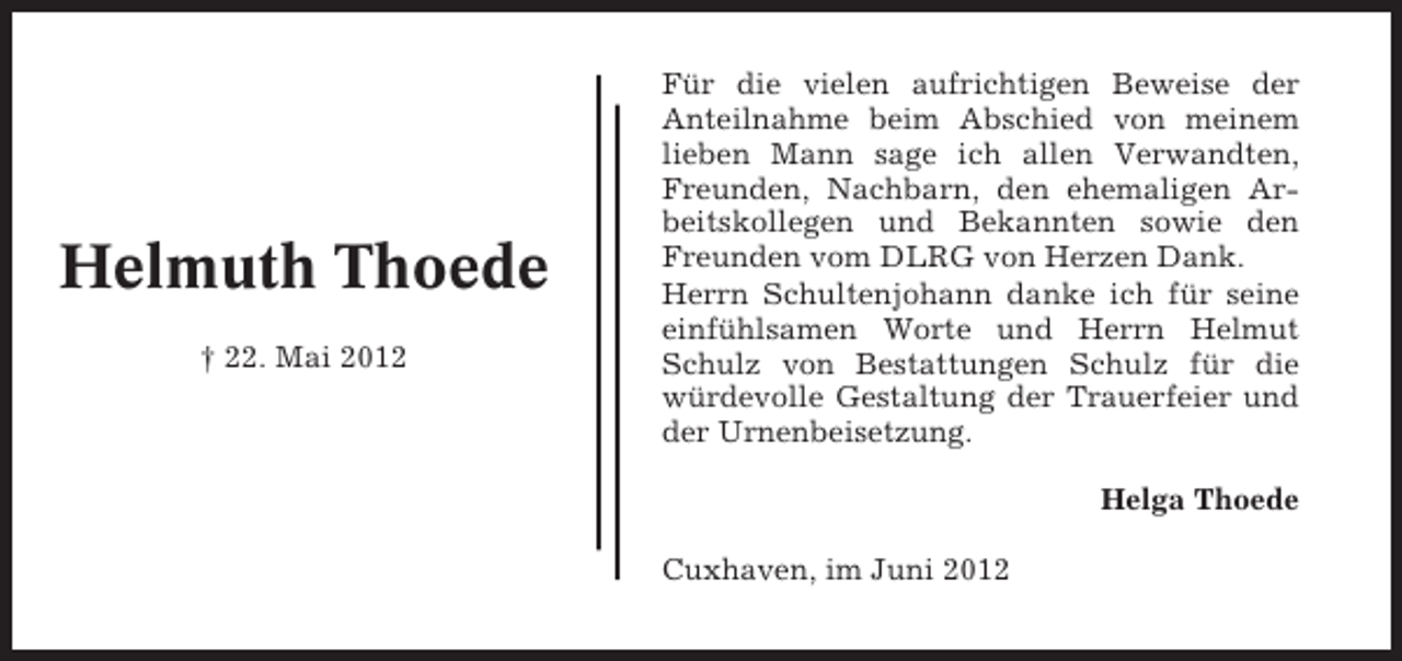 <p>Helmuth Thoede<br />† 22. Mai 2012</p><p>Für die vielen aufrichtigen Beweise der<br />Anteilnahme beim Abschied von meinem<br />lieben Mann sage ich allen Verwandten,<br />Freunden, Nachbarn, den ehemaligen Arbeitskollegen und Bekannten sowie den<br />Freunden vom DLRG von Herzen Dank.<br />Herrn Schultenjohann danke ich für seine<br />einfühlsamen Worte und Herrn Helmut<br />Schulz von Bestattungen Schulz für die<br />würdevolle Gestaltung der Trauerfeier und<br />der Urnenbeisetzung.<br />Helga Thoede<br />Cuxhaven, im Juni 2012</p>