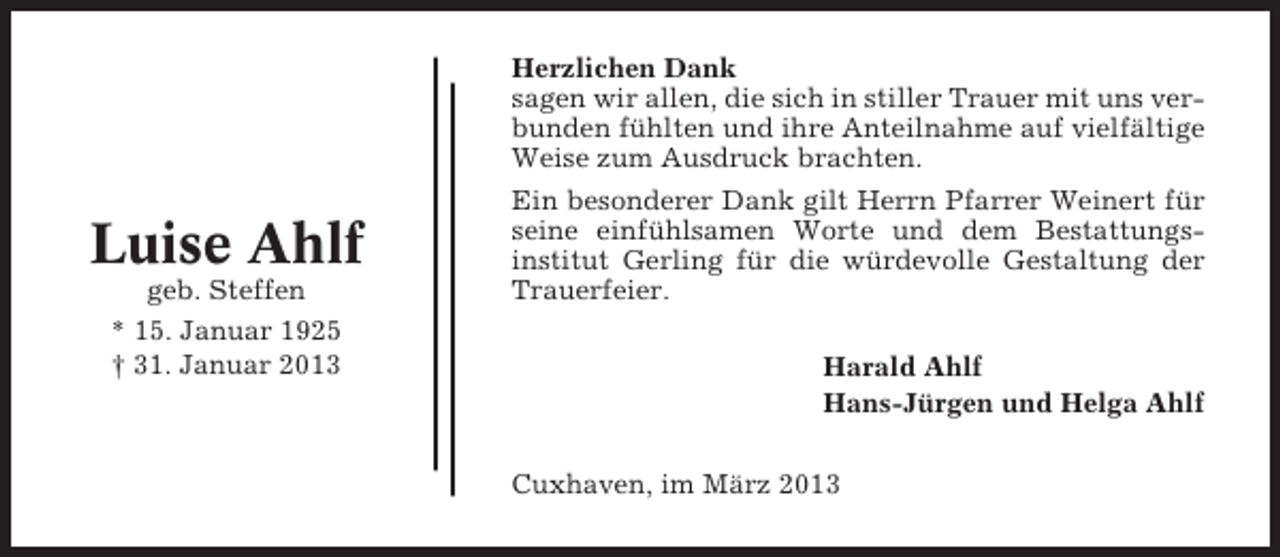 <p>Herzlichen Dank<br />sagen wir allen, die sich in stiller Trauer mit uns verbunden fühlten und ihre Anteilnahme auf vielfältige<br />Weise zum Ausdruck brachten.</p><p>Luise Ahlf<br />geb. Steffen<br />* 15. Januar 1925<br />† 31. Januar 2013</p><p>Ein besonderer Dank gilt Herrn Pfarrer Weinert für<br />seine einfühlsamen Worte und dem Bestattungsinstitut Gerling für die würdevolle Gestaltung der<br />Trauerfeier.<br />Harald Ahlf<br />Hans-Jürgen und Helga Ahlf<br />Cuxhaven, im März 2013</p>