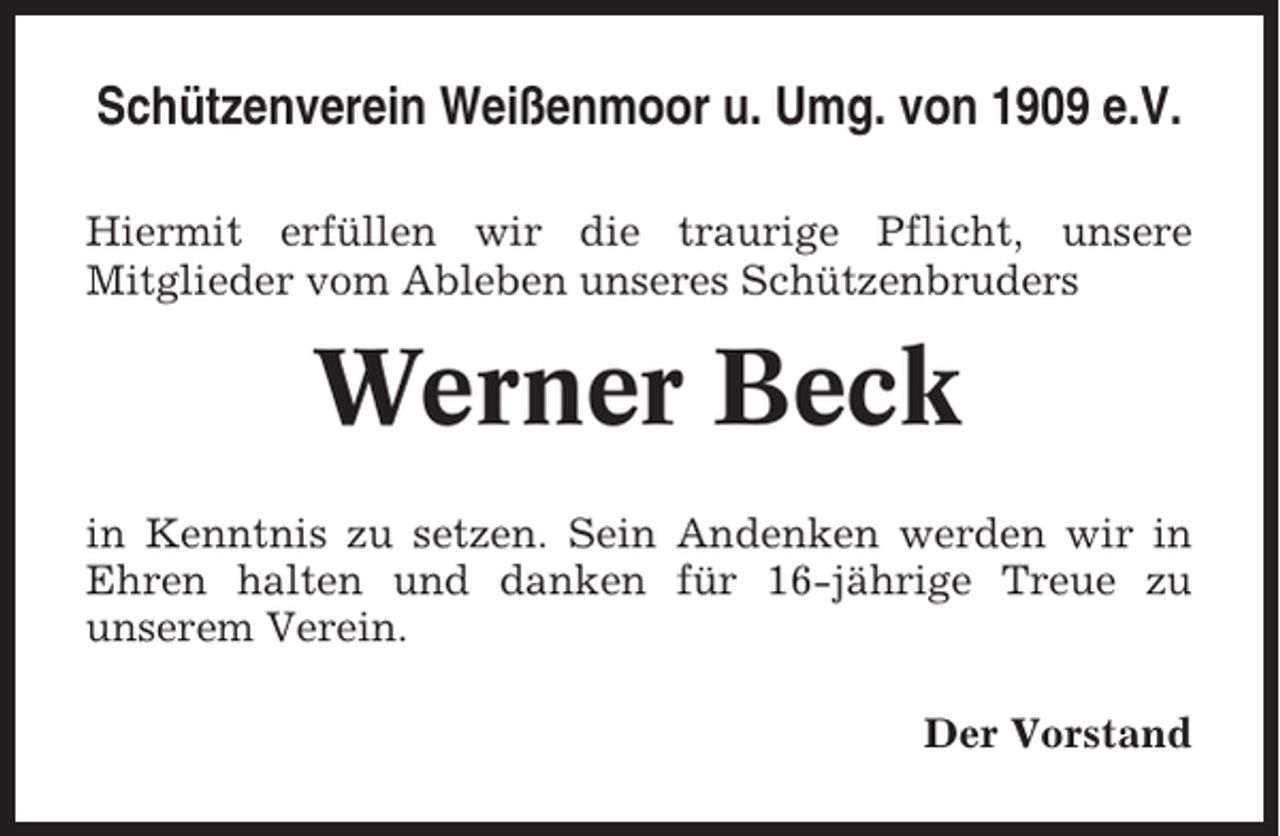 <p>Schützenverein Weißenmoor u. Umg. von 1909 e.V.<br />Hiermit erfüllen wir die traurige Pflicht, unsere<br />Mitglieder vom Ableben unseres Schützenbruders</p><p>Werner Beck<br />in Kenntnis zu setzen. Sein Andenken werden wir in<br />Ehren halten und danken für 16-jährige Treue zu<br />unserem Verein.<br />Der Vorstand</p>