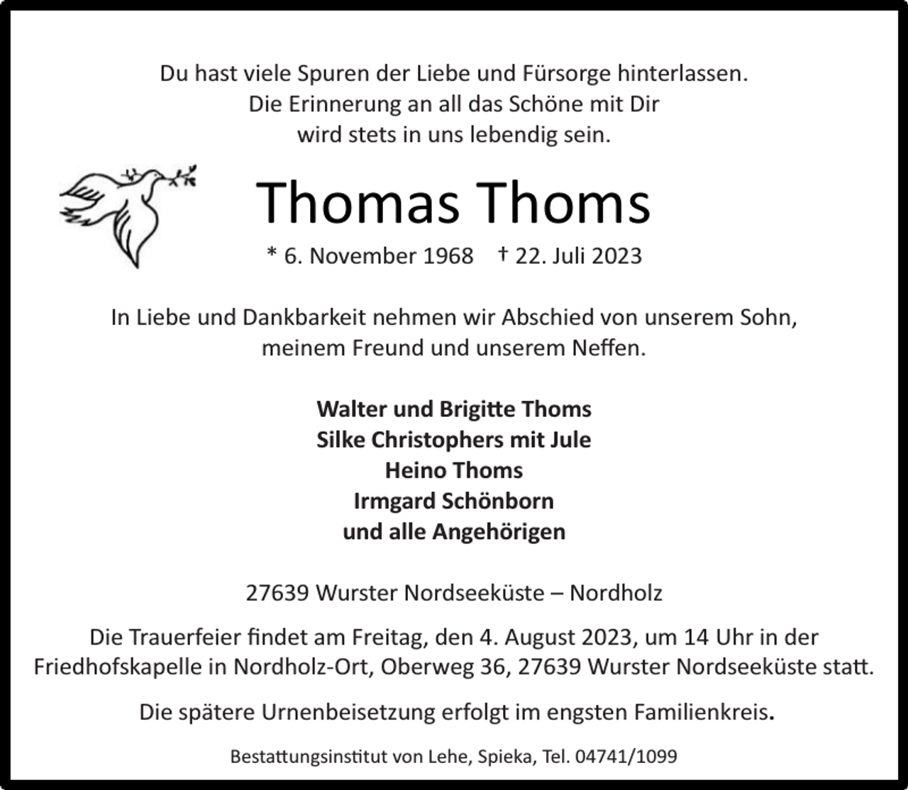 <p>Du hast viele Spuren der Liebe und Fürsorge hinterlassen.<br />Die Erinnerung an all das Schöne mit Dir<br />wird stets in uns lebendig sein.</p><p>Thomas Thoms<br />* 6. November 1968 † 22. Juli 2023</p><p>In Liebe und Dankbarkeit nehmen wir Abschied von unserem Sohn,<br />meinem Freund und unserem Neﬀen.<br />Walter und Brigitte Thoms<br />Silke Christophers mit Jule<br />Heino Thoms<br />Irmgard Schönborn<br />und alle Angehörigen<br />27639 Wurster Nordseeküste – Nordholz<br />Die Trauerfeier ﬁndet am Freitag, den 4. August 2023, um 14 Uhr in der<br />Friedhofskapelle in Nordholz-Ort, Oberweg 36, 27639 Wurster Nordseeküste statt.<br />Die spätere Urnenbeisetzung erfolgt im engsten Familienkreis.<br />Bestattungsinstitut von Lehe, Spieka, Tel. 04741/1099</p>