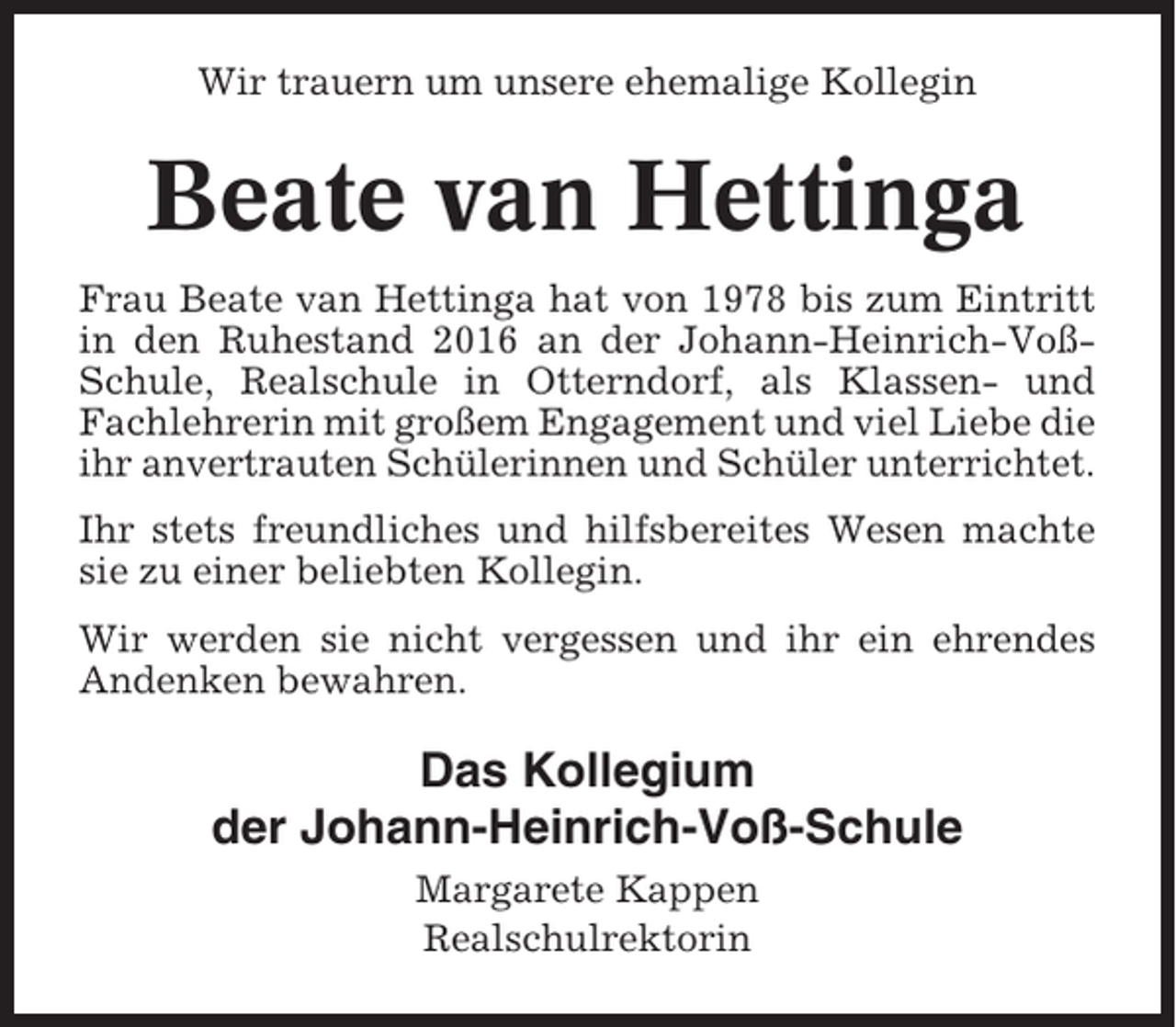 <p>Wir trauern um unsere ehemalige Kollegin</p><p>Beate van Hettinga<br />Frau Beate van Hettinga hat von 1978 bis zum Eintritt<br />in den Ruhestand 2016 an der Johann-Heinrich-VoßSchule, Realschule in Otterndorf, als Klassen- und<br />Fachlehrerin mit großem Engagement und viel Liebe die<br />ihr anvertrauten Schülerinnen und Schüler unterrichtet.<br />Ihr stets freundliches und hilfsbereites Wesen machte<br />sie zu einer beliebten Kollegin.<br />Wir werden sie nicht vergessen und ihr ein ehrendes<br />Andenken bewahren.</p><p>Das Kollegium<br />der Johann-Heinrich-Voß-Schule<br />Margarete Kappen<br />Realschulrektorin</p>