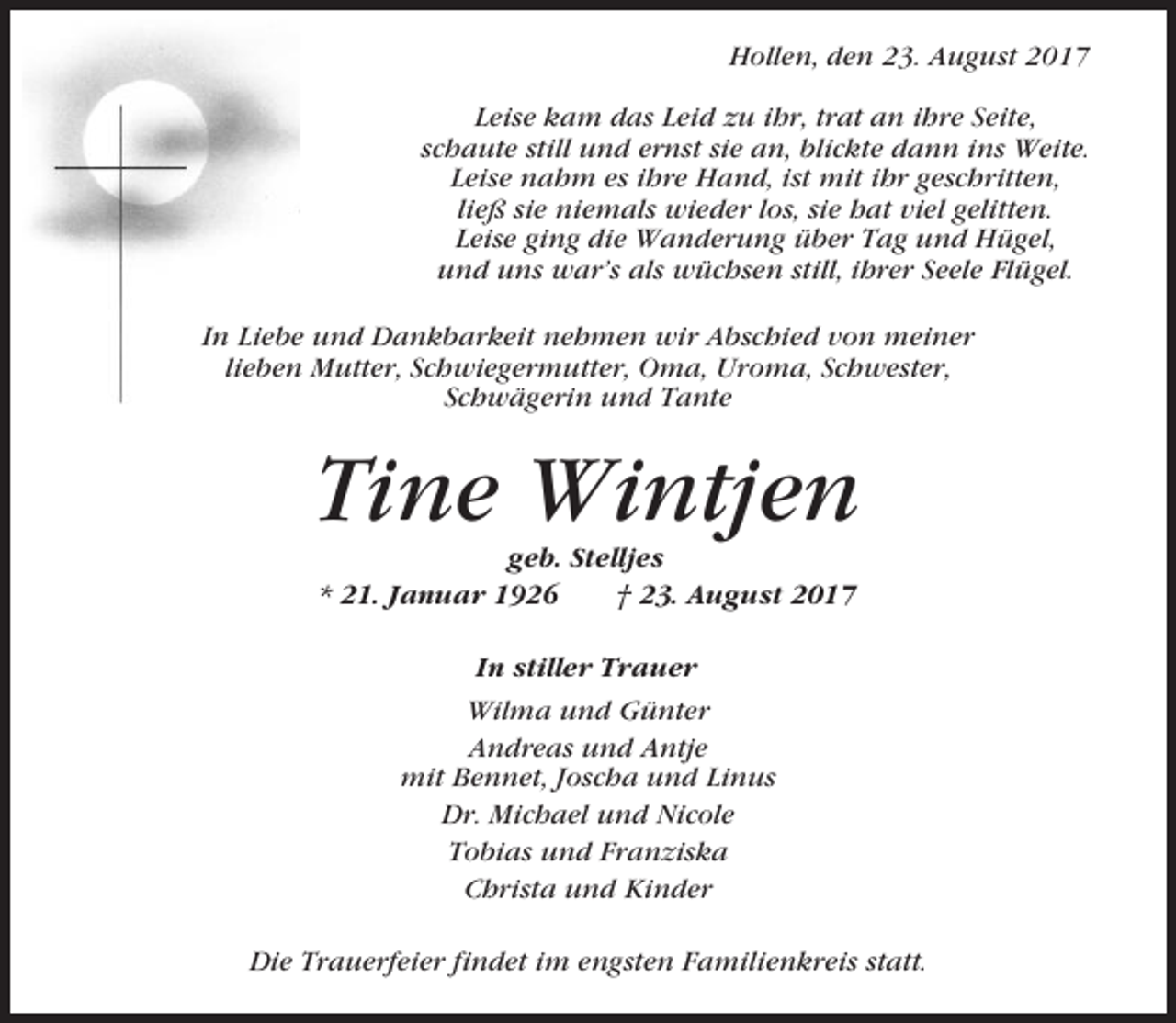 <p>Hollen, den 23. August 2017<br />Leise kam das Leid zu ihr, trat an ihre Seite,<br />schaute still und ernst sie an, blickte dann ins Weite.<br />Leise nahm es ihre Hand, ist mit ihr geschritten,<br />ließ sie niemals wieder los, sie hat viel gelitten.<br />Leise ging die Wanderung über Tag und Hügel,<br />und uns war’s als wüchsen still, ihrer Seele Flügel.<br />In Liebe und Dankbarkeit nehmen wir Abschied von meiner<br />lieben Mutter, Schwiegermutter, Oma, Uroma, Schwester,<br />Schwägerin und Tante</p><p>Tine Wintjen<br />geb. Stelljes<br />* 21. Januar 1926<br />† 23. August 2017<br />In stiller Trauer<br />Wilma und Günter<br />Andreas und Antje<br />mit Bennet, Joscha und Linus<br />Dr. Michael und Nicole<br />Tobias und Franziska<br />Christa und Kinder<br />Die Trauerfeier findet im engsten Familienkreis statt.</p>