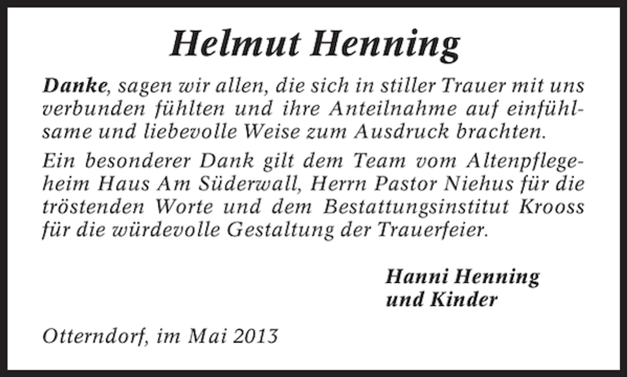 <p>Helmut Henning<br />Danke, sagen wir allen, die sich in stiller Trauer mit uns<br />verbunden fühlten und ihre Anteilnahme auf einfühlsame und liebevolle Weise zum Ausdruck brachten.<br />Ein besonderer Dank gilt dem Team vom Altenpflegeheim Haus Am Süderwall, Herrn Pastor Niehus für die<br />tröstenden Worte und dem Bestattungsinstitut Krooss<br />für die würdevolle Gestaltung der Trauerfeier.<br />Hanni Henning<br />und Kinder<br />Otterndorf, im Mai 2013</p>