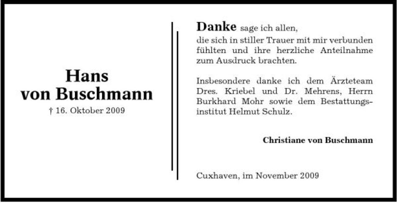 <p>Danke sage ich allen, die sich in stiller Trauer mit mir verbunden fühlten und ihre herzliche Anteilnahme zum Ausdruck brachten.</p><p>Hans von Buschmann<br />† 16. Oktober 2009</p><p>Insbesondere danke ich dem Ärzteteam Dres. Kriebel und Dr. Mehrens, Herrn Burkhard Mohr sowie dem Bestattungsinstitut Helmut Schulz. Christiane von Buschmann</p><p>Cuxhaven, im November 2009</p>