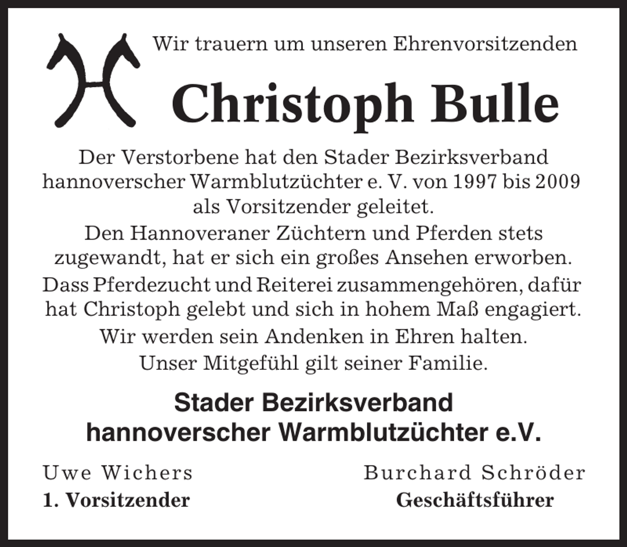 <p>Wir trauern um unseren Ehrenvorsitzenden</p><p>Christoph Bulle<br />Der Verstorbene hat den Stader Bezirksverband<br />hannoverscher Warmblutzüchter e. V. von 1997 bis 2009<br />als Vorsitzender geleitet.<br />Den Hannoveraner Züchtern und Pferden stets<br />zugewandt, hat er sich ein großes Ansehen erworben.<br />Dass Pferdezucht und Reiterei zusammengehören, dafür<br />hat Christoph gelebt und sich in hohem Maß engagiert.<br />Wir werden sein Andenken in Ehren halten.<br />Unser Mitgefühl gilt seiner Familie.</p><p>Stader Bezirksverband<br />hannoverscher Warmblutzüchter e.V.<br />Uwe Wichers<br />1. Vorsitzender</p><p>Burchard Schröder<br />Geschäftsführer</p>