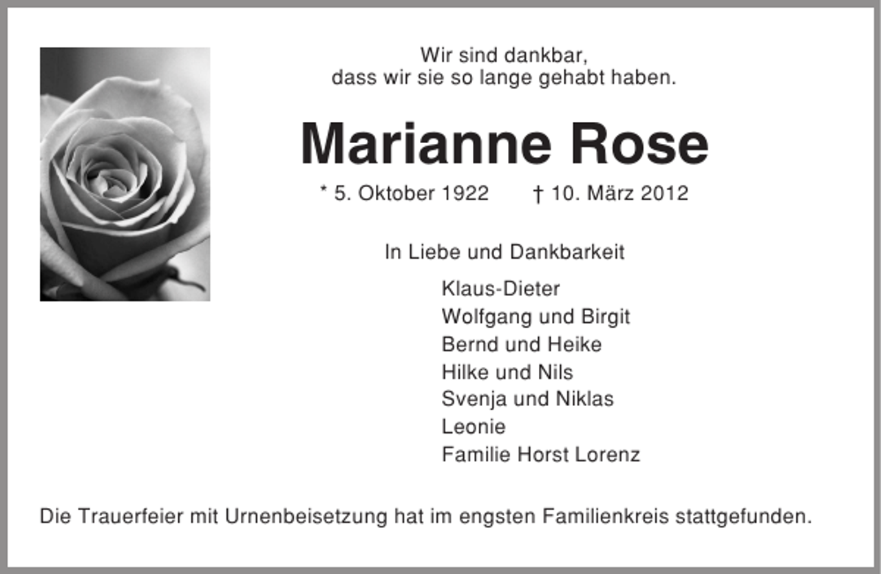 <p>Wir sind dankbar,<br />dass wir sie so lange gehabt haben.</p><p>Marianne Rose<br />* 5. Oktober 1922</p><p>† 10. März 2012</p><p>In Liebe und Dankbarkeit<br />Klaus-Dieter<br />Wolfgang und Birgit<br />Bernd und Heike<br />Hilke und Nils<br />Svenja und Niklas<br />Leonie<br />Familie Horst Lorenz<br />Die Trauerfeier mit Urnenbeisetzung hat im engsten Familienkreis stattgefunden.</p>