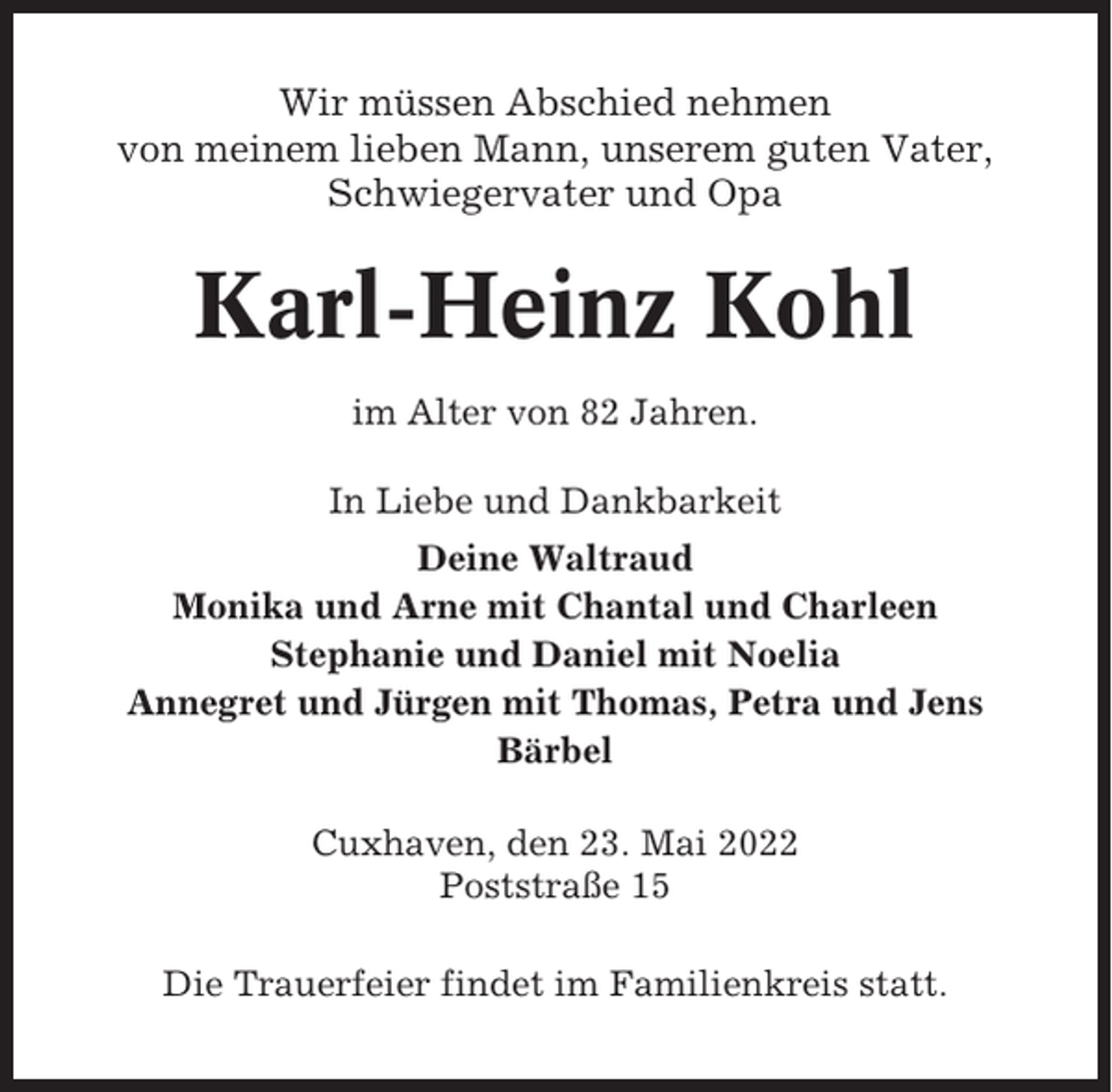 <p>Wir müssen Abschied nehmen<br />von meinem lieben Mann, unserem guten Vater,<br />Schwiegervater und Opa</p><p>Karl-Heinz Kohl<br />im Alter von 82 Jahren.<br />In Liebe und Dankbarkeit<br />Deine Waltraud<br />Monika und Arne mit Chantal und Charleen<br />Stephanie und Daniel mit Noelia<br />Annegret und Jürgen mit Thomas, Petra und Jens<br />Bärbel<br />Cuxhaven, den 23. Mai 2022<br />Poststraße 15<br />Die Trauerfeier findet im Familienkreis statt.</p>