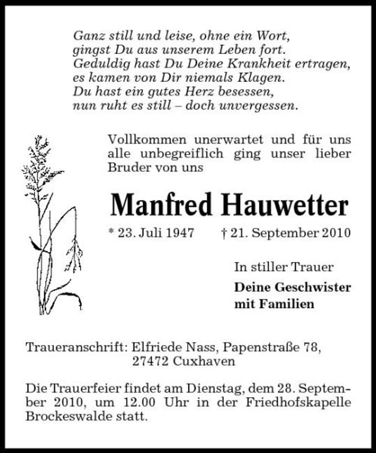 <p>Ganz still und leise, ohne ein Wort, gingst Du aus unserem Leben fort. Geduldig hast Du Deine Krankheit ertragen, es kamen von Dir niemals Klagen. Du hast ein gutes Herz besessen, nun ruht es still – doch unvergessen. Vollkommen unerwartet und für uns alle unbegreiflich ging unser lieber Bruder von uns</p><p>Manfred Hauwetter<br />* 23. Juli 1947 † 21. September 2010 In stiller Trauer Deine Geschwister mit Familien</p><p>Traueranschrift: Elfriede Nass, Papenstraße 78, 27472 Cuxhaven Die Trauerfeier findet am Dienstag, dem 28. September 2010, um 12.00 Uhr in der Friedhofskapelle Brockeswalde statt.</p>