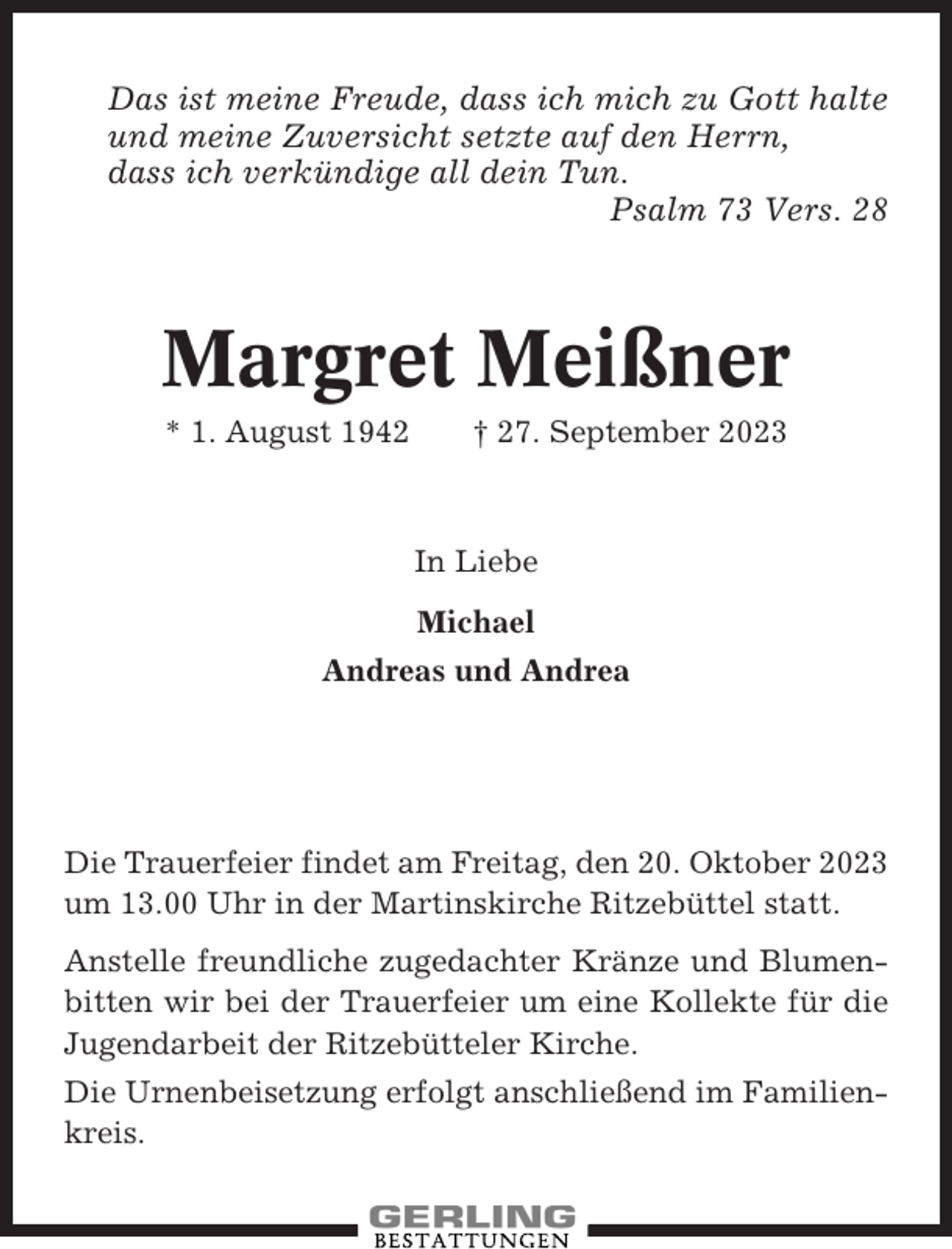 <p>Das ist meine Freude, dass ich mich zu Gott halte<br />und meine Zuversicht setzte auf den Herrn,<br />dass ich verkündige all dein Tun.<br />Psalm 73 Vers. 28</p><p>Margret Meißner<br />* 1. August 1942</p><p>† 27. September 2023</p><p>In Liebe<br />Michael<br />Andreas und Andrea</p><p>Die Trauerfeier findet am Freitag, den 20. Oktober 2023<br />um 13.00 Uhr in der Martinskirche Ritzebüttel statt.<br />Anstelle freundliche zugedachter Kränze und Blumenbitten wir bei der Trauerfeier um eine Kollekte für die<br />Jugendarbeit der Ritzebütteler Kirche.<br />Die Urnenbeisetzung erfolgt anschließend im Familienkreis.</p>