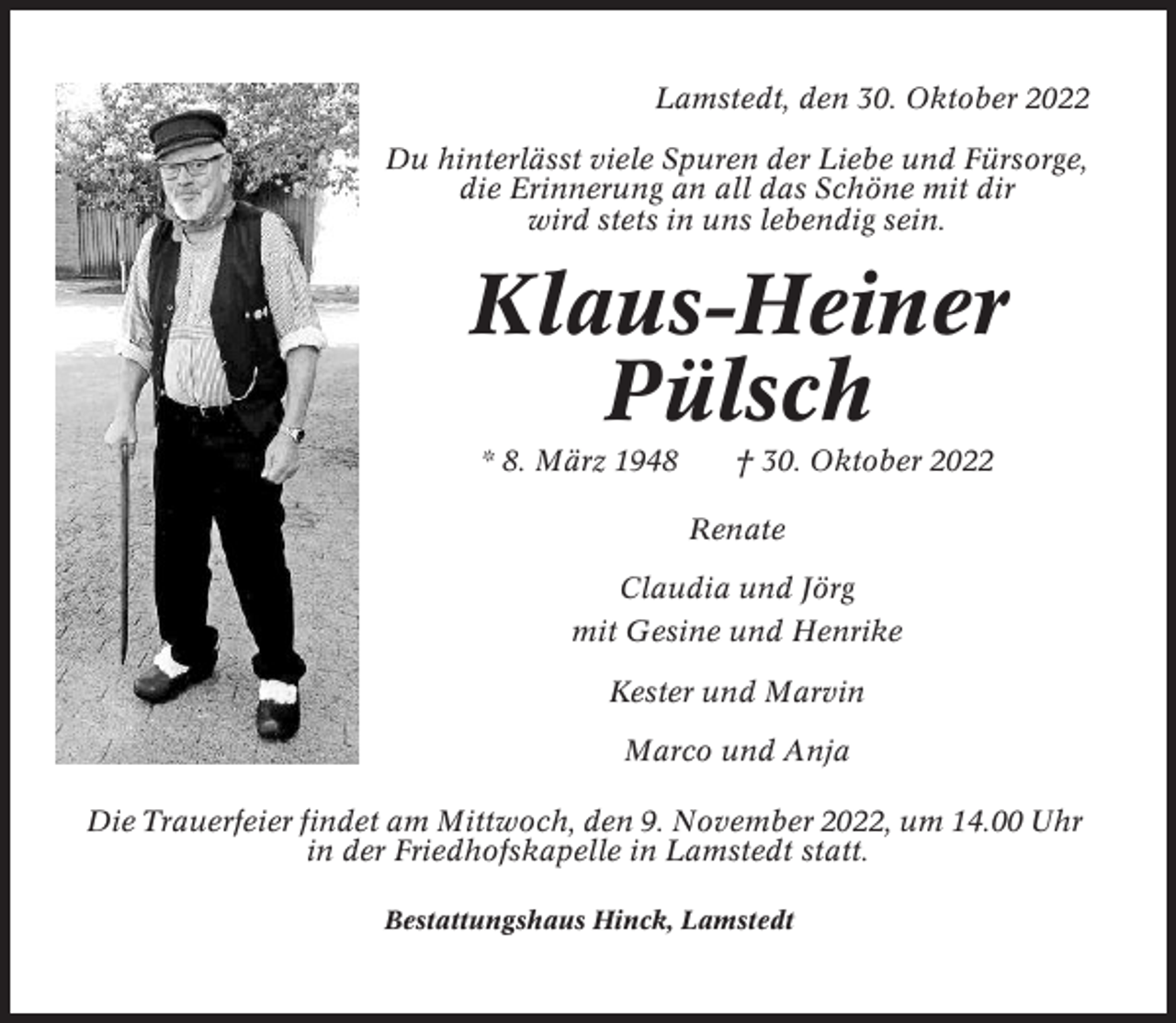 <p>Lamstedt, den 30. Oktober 2022<br />Du hinterlässt viele Spuren der Liebe und Fürsorge,<br />die Erinnerung an all das Schöne mit dir<br />wird stets in uns lebendig sein.</p><p>Klaus-Heiner<br />Pülsch<br />* 8. März 1948</p><p>† 30. Oktober 2022<br />Renate</p><p>Claudia und Jörg<br />mit Gesine und Henrike<br />Kester und Marvin<br />Marco und Anja<br />Die Trauerfeier findet am Mittwoch, den 9. November 2022, um 14.00 Uhr<br />in der Friedhofskapelle in Lamstedt statt.<br />Bestattungshaus Hinck, Lamstedt</p>
