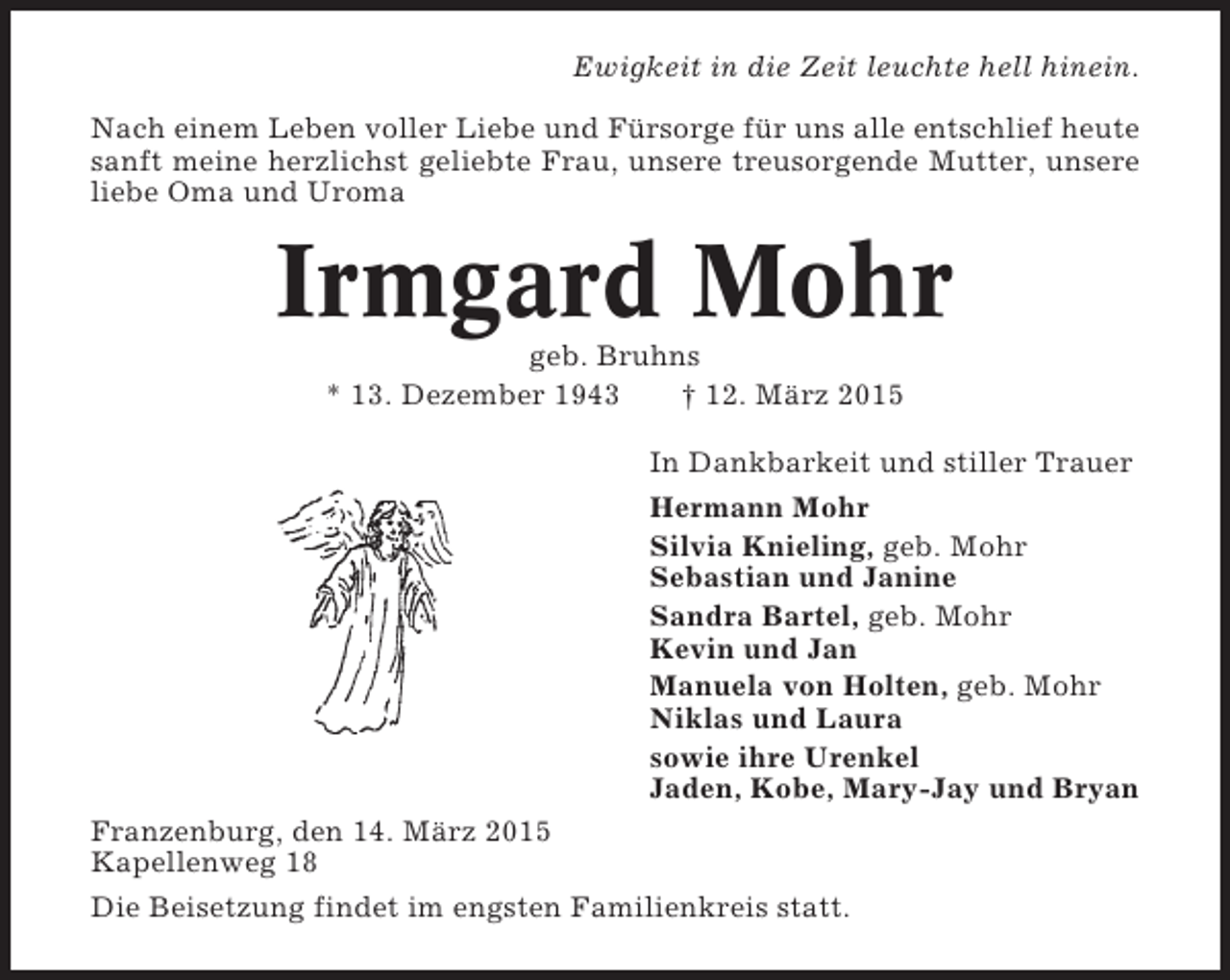 <p>Ewigkeit in die Zeit leuchte hell hinein.<br />Nach einem Leben voller Liebe und Fürsorge für uns alle entschlief heute<br />sanft meine herzlichst geliebte Frau, unsere treusorgende Mutter, unsere<br />liebe Oma und Uroma</p><p>Irmgard Mohr<br />geb. Bruhns<br />* 13. Dezember 1943<br />† 12. März 2015<br />In Dankbarkeit und stiller Trauer<br />Hermann Mohr<br />Silvia Knieling, geb. Mohr<br />Sebastian und Janine<br />Sandra Bartel, geb. Mohr<br />Kevin und Jan<br />Manuela von Holten, geb. Mohr<br />Niklas und Laura<br />sowie ihre Urenkel<br />Jaden, Kobe, Mary-Jay und Bryan<br />Franzenburg, den 14. März 2015<br />Kapellenweg 18<br />Die Beisetzung findet im engsten Familienkreis statt.</p>