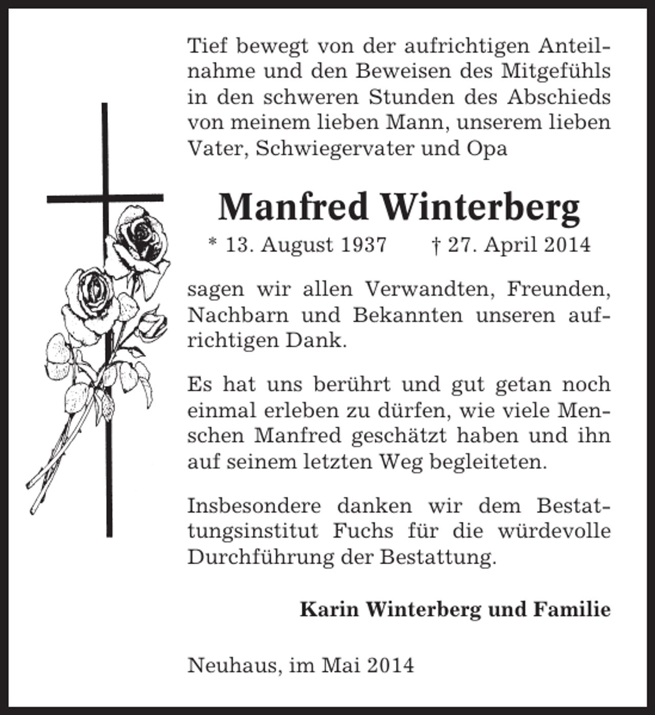 <p>Tief bewegt von der aufrichtigen Anteilnahme und den Beweisen des Mitgefühls<br />in den schweren Stunden des Abschieds<br />von meinem lieben Mann, unserem lieben<br />Vater, Schwiegervater und Opa</p><p>Manfred Winterberg<br />* 13. August 1937</p><p>† 27. April 2014</p><p>sagen wir allen Verwandten, Freunden,<br />Nachbarn und Bekannten unseren aufrichtigen Dank.<br />Es hat uns berührt und gut getan noch<br />einmal erleben zu dürfen, wie viele Menschen Manfred geschätzt haben und ihn<br />auf seinem letzten Weg begleiteten.<br />Insbesondere danken wir dem Bestattungsinstitut Fuchs für die würdevolle<br />Durchführung der Bestattung.<br />Karin Winterberg und Familie<br />Neuhaus, im Mai 2014</p>