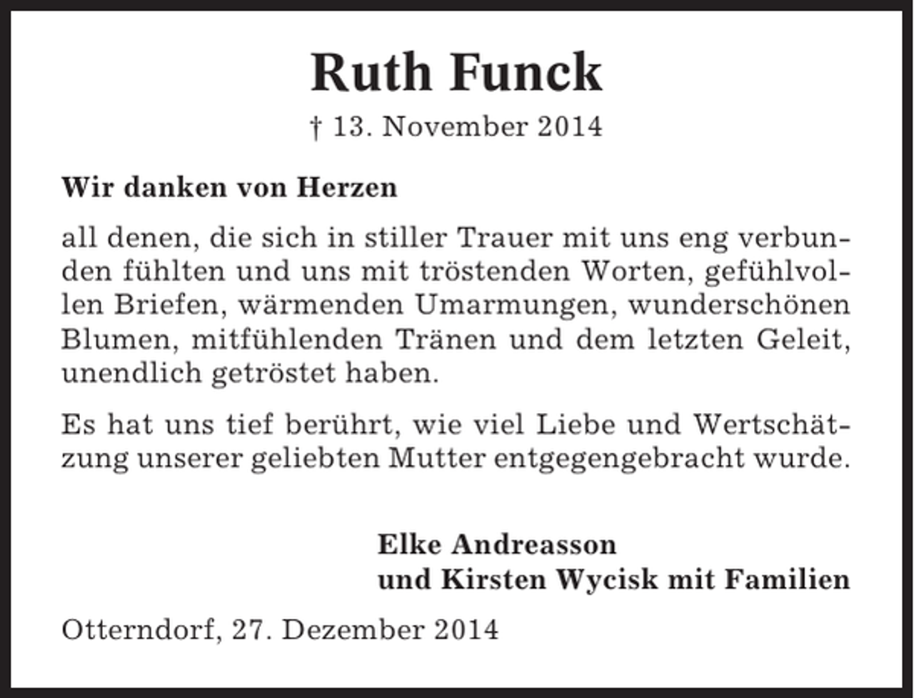 <p>Ruth Funck<br />† 13. November 2014<br />Wir danken von Herzen<br />all denen, die sich in stiller Trauer mit uns eng verbunden fühlten und uns mit tröstenden Worten, gefühlvollen Briefen, wärmenden Umarmungen, wunderschönen<br />Blumen, mitfühlenden Tränen und dem letzten Geleit,<br />unendlich getröstet haben.<br />Es hat uns tief berührt, wie viel Liebe und Wertschätzung unserer geliebten Mutter entgegengebracht wurde.<br />Elke Andreasson<br />und Kirsten Wycisk mit Familien<br />Otterndorf, 27. Dezember 2014</p>
