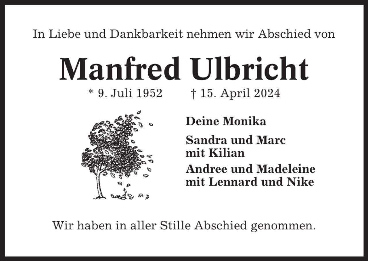 <p>In Liebe und Dankbarkeit nehmen wir Abschied von</p><p>Manfred Ulbricht<br />* 9. Juli 1952</p><p>† 15. April 2024<br />Deine Monika<br />Sandra und Marc<br />mit Kilian<br />Andree und Madeleine<br />mit Lennard und Nike</p><p>Wir haben in aller Stille Abschied genommen.</p>