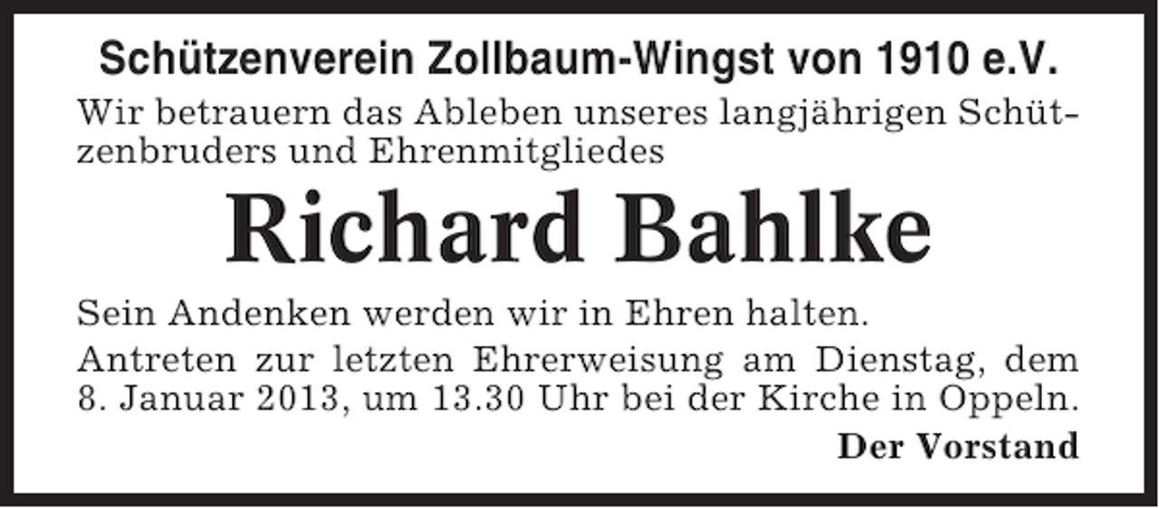 <p>Schützenverein Zollbaum-Wingst von 1910 e.V.<br />Wir betrauern das Ableben unseres langjährigen Schützenbruders und Ehrenmitgliedes</p><p>Richard Bahlke<br />Sein Andenken werden wir in Ehren halten.<br />Antreten zur letzten Ehrerweisung am Dienstag, dem<br />8. Januar 2013, um 13.30 Uhr bei der Kirche in Oppeln.<br />Der Vorstand</p>