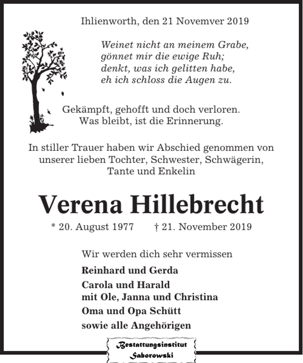 <p>Ihlienworth, den 21 Novemver 2019<br />Weinet nicht an meinem Grabe,<br />gönnet mir die ewige Ruh;<br />denkt, was ich gelitten habe,<br />eh ich schloss die Augen zu.<br />Gekämpft, gehofft und doch verloren.<br />Was bleibt, ist die Erinnerung.<br />In stiller Trauer haben wir Abschied genommen von<br />unserer lieben Tochter, Schwester, Schwägerin,<br />Tante und Enkelin</p><p>Verena Hillebrecht<br />* 20. August 1977</p><p>† 21. November 2019</p><p>Wir werden dich sehr vermissen<br />Reinhard und Gerda<br />Carola und Harald<br />mit Ole, Janna und Christina<br />Oma und Opa Schütt<br />sowie alle Angehörigen</p>