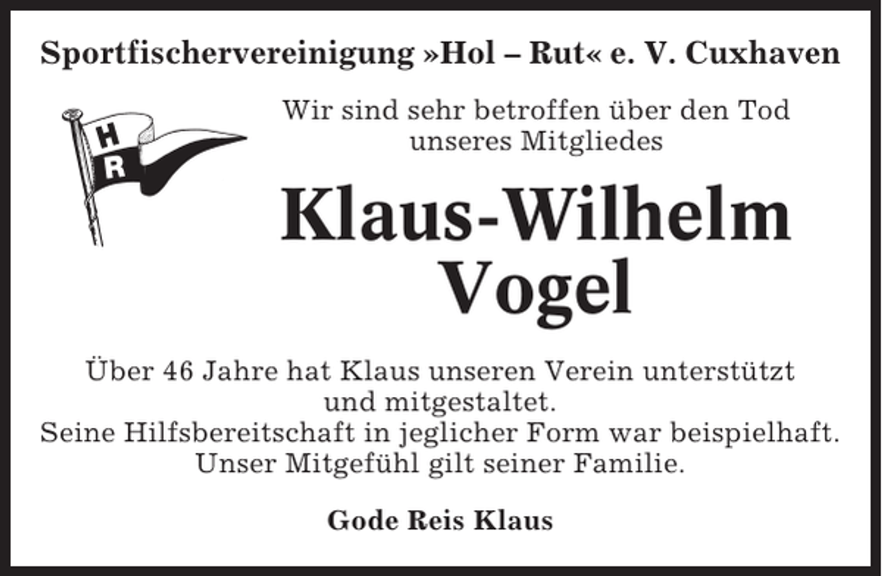 <p>Sportfischervereinigung »Hol – Rut« e. V. Cuxhaven<br />Wir sind sehr betroffen über den Tod<br />unseres Mitgliedes</p><p>Klaus-Wilhelm<br />Vogel<br />Über 46 Jahre hat Klaus unseren Verein unterstützt<br />und mitgestaltet.<br />Seine Hilfsbereitschaft in jeglicher Form war beispielhaft.<br />Unser Mitgefühl gilt seiner Familie.<br />Gode Reis Klaus</p>